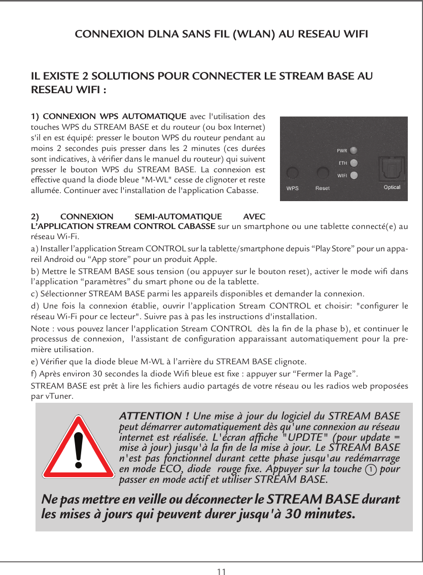  11CONNEXION DLNA SANS FIL (WLAN) AU RESEAU WIFIIL EXISTE 2 SOLUTIONS POUR CONNECTER LE STREAM BASE AU RESEAU WIFI :1) CONNEXION WPS AUTOMATIQUE avec l&apos;utilisation des touches WPS du STREAM BASE et du routeur (ou box Internet) s&apos;il en est équipé: presser le bouton WPS du routeur pendant au moins 2 secondes puis presser dans les 2 minutes (ces durées sont indicatives, à vérier dans le manuel du routeur) qui suivent presser le bouton WPS du STREAM BASE. La connexion est effective quand la diode bleue &quot;M-WL&quot; cesse de clignoter et reste allumée. Continuer avec l&apos;installation de l&apos;application Cabasse.2) CONNEXION SEMI-AUTOMATIQUE AVEC L’APPLICATION STREAM CONTROL CABASSE sur un smartphone ou une tablette connecté(e) au réseau Wi-Fi. a) Installer l’application Stream CONTROL sur la tablette/smartphone depuis “Play Store” pour un appa-reil Android ou “App store” pour un produit Apple.b) Mettre le STREAM BASE sous tension (ou appuyer sur le bouton reset), activer le mode wi dans l’application “paramètres” du smart phone ou de la tablette.c) Sélectionner STREAM BASE parmi les appareils disponibles et demander la connexion.d)  Une  fois  la  connexion  établie,  ouvrir  l’application  Stream  CONTROL  et  choisir:  &quot;congurer  le réseau Wi-Fi pour ce lecteur&quot;. Suivre pas à pas les instructions d&apos;installation.Note : vous pouvez lancer l&apos;application Stream CONTROL  dès la n de la phase b), et continuer le processus  de  connexion,    l&apos;assistant  de  conguration  apparaissant  automatiquement  pour  la  pre-mière utilisation.e) Vérier que la diode bleue M-WL à l’arrière du STREAM BASE clignote.f) Après environ 30 secondes la diode Wi bleue est xe : appuyer sur “Fermer la Page”. STREAM BASE est prêt à lire les chiers audio partagés de votre réseau ou les radios web proposées par vTuner.ATTENTION ! Une mise à jour du logiciel du STREAM BASE peut démarrer automatiquement dès qu&apos;une connexion au réseau internet est réalisée. L&apos;écran afche &quot;UPDTE&quot; (pour update = mise à jour) jusqu&apos;à la n de la mise à jour. Le STREAM BASE n&apos;est pas fonctionnel durant cette phase jusqu&apos;au redémarrage en mode ECO, diode  rouge xe. Appuyer sur la touche 1 pour passer en mode actif et utiliser STREAM BASE.Ne pas mettre en veille ou déconnecter le STREAM BASE durant les mises à jours qui peuvent durer jusqu&apos;à 30 minutes.