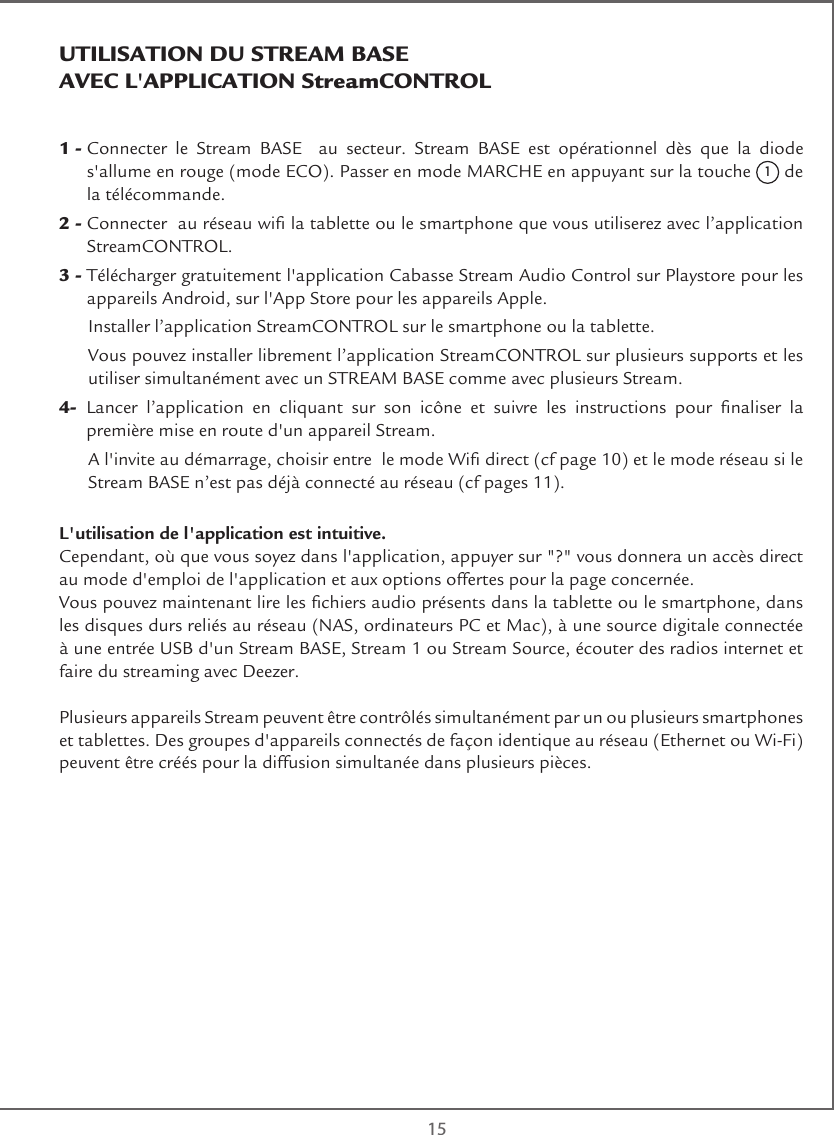  151 -  Connecter le Stream BASE  au secteur. Stream BASE est opérationnel dès que la diode  s&apos;allume en rouge (mode ECO). Passer en mode MARCHE en appuyant sur la touche 1 de la télécommande.2 -  Connecter  au réseau wi la tablette ou le smartphone que vous utiliserez avec l’application StreamCONTROL.3 -   Télécharger gratuitement l&apos;application Cabasse Stream Audio Control sur Playstore pour les appareils Android, sur l&apos;App Store pour les appareils Apple.  Installer l’application StreamCONTROL sur le smartphone ou la tablette.   Vous pouvez installer librement l’application StreamCONTROL sur plusieurs supports et les utiliser simultanément avec un STREAM BASE comme avec plusieurs Stream.4-   Lancer  l’application  en  cliquant  sur  son  icône  et  suivre  les  instructions  pour  naliser  la première mise en route d&apos;un appareil Stream.   A l&apos;invite au démarrage, choisir entre  le mode Wi direct (cf page 10) et le mode réseau si le Stream BASE n’est pas déjà connecté au réseau (cf pages 11).L&apos;utilisation de l&apos;application est intuitive.Cependant, où que vous soyez dans l&apos;application, appuyer sur &quot;?&quot; vous donnera un accès direct  au mode d&apos;emploi de l&apos;application et aux options offertes pour la page concernée.Vous pouvez maintenant lire les chiers audio présents dans la tablette ou le smartphone, dans les disques durs reliés au réseau (NAS, ordinateurs PC et Mac), à une source digitale connectée à une entrée USB d&apos;un Stream BASE, Stream 1 ou Stream Source, écouter des radios internet et faire du streaming avec Deezer.Plusieurs appareils Stream peuvent être contrôlés simultanément par un ou plusieurs smartphones et tablettes. Des groupes d&apos;appareils connectés de façon identique au réseau (Ethernet ou Wi-Fi) peuvent être créés pour la diffusion simultanée dans plusieurs pièces.UTILISATION DU STREAM BASE   AVEC L&apos;APPLICATION StreamCONTROL  