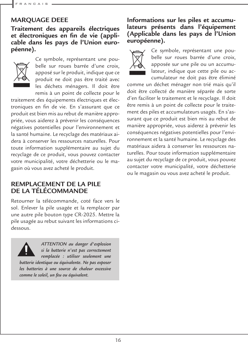  f r a n c a i s16MARQUAGE DEEETraitement des appareils électriques et  électroniques  en  n  de  vie  (appli-cable dans les pays de l’Union euro-péenne).Ce symbole, représentant une pou-belle sur roues barrée d’une croix, apposé sur le produit, indique que ce produit ne doit pas être traité avec les déchets ménagers. Il doit être remis à un point de collecte pour le traitement des équipements électriques et élec-troniques  en  n  de  vie.  En  s’assurant  que  ce produit est bien mis au rebut de manière appro-priée, vous aiderez à prévenir les conséquences négatives potentielles pour l’environnement et la santé humaine. Le recyclage des matériaux ai-dera à conserver les ressources naturelles. Pour toute information supplémentaire au sujet du recyclage de ce produit, vous pouvez contacter votre municipalité, votre déchetterie ou le ma-gasin où vous avez acheté le produit.REMPLACEMENT DE LA PILE  DE LA TÉLÉCOMMANDERetourner la télécommande, coté face vers le sol. Enlever la pile usagée et la remplacer par une autre pile bouton type CR-2025. Mettre la pile usagée au rebut suivant les informations ci-dessous.Informations sur les piles et accumu-lateurs présents dans l’équipement (Applicable dans les pays de l’Union européenne).Ce symbole, représentant une pou-belle sur roues barrée d’une croix, apposée sur une pile ou un accumu-lateur, indique que cette pile ou ac-cumulateur ne doit pas être éliminé comme un déchet ménager non trié mais qu’il doit être collecté de manière séparée de sorte d’en faciliter le traitement et le recyclage. Il doit être remis à un point de collecte pour le traite-ment des piles et accumulateurs usagés. En s’as-surant que ce produit est bien mis au rebut de manière appropriée, vous aiderez à prévenir les conséquences négatives potentielles pour l’envi-ronnement et la santé humaine. Le recyclage des matériaux aidera à conserver les ressources na-turelles. Pour toute information supplémentaire au sujet du recyclage de ce produit, vous pouvez contacter votre municipalité, votre déchetterie ou le magasin ou vous avez acheté le produit.ATTENTION au danger d&apos;explosion si la batterie n&apos;est pas correctement remplacée : utiliser seulement une batterie identique ou équivalente. Ne pas exposer les batteries à une source de chaleur excessive comme le soleil, un feu ou équivalent.