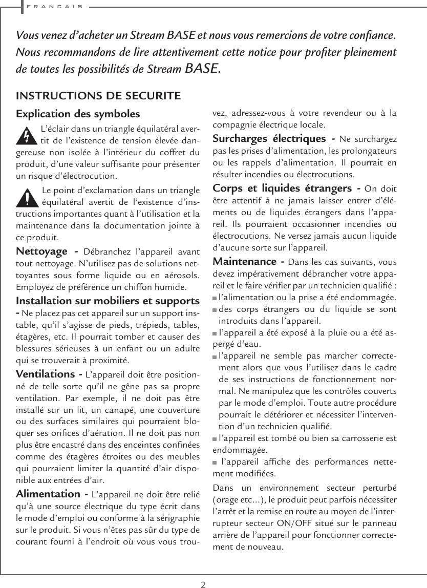  f r a n c a i s2Vous venez d’acheter un Stream BASE et nous vous remercions de votre conance. Nous recommandons de lire attentivement cette notice pour proter pleinement de toutes les possibilités de Stream BASE.Explication des symboles L’éclair dans un triangle équilatéral aver-tit de l’existence de tension élevée dan-gereuse non isolée à l’intérieur du coffret du produit, d’une valeur sufsante pour présenter un risque d’électrocution.Le point d’exclamation dans un triangle équilatéral avertit de l’existence d’ins-tructions importantes quant à l’utilisation et la maintenance dans la documentation jointe à ce produit.Nettoyage - Débranchez l’appareil avant tout nettoyage. N’utilisez pas de solutions net-toyantes sous forme liquide ou en aérosols. Employez de préférence un chiffon humide.Installation sur mobiliers et supports - Ne placez pas cet appareil sur un support ins-table, qu’il s’agisse de pieds, trépieds, tables, étagères, etc. Il pourrait tomber et causer des blessures sérieuses à un enfant ou un adulte qui se trouverait à proximité.Ventilations - L’appareil doit être position-né de telle sorte qu’il ne gêne pas sa propre ventilation. Par exemple, il ne doit pas être installé sur un lit, un canapé, une couverture ou des surfaces similaires qui pourraient blo-quer ses orices d’aération. Il ne doit pas non plus être encastré dans des enceintes connées comme des étagères étroites ou des meubles qui pourraient limiter la quantité d’air dispo-nible aux entrées d’air.Alimentation - L’appareil ne doit être relié qu’à une source électrique du type écrit dans le mode d’emploi ou conforme à la sérigraphie sur le produit. Si vous n’êtes pas sûr du type de courant fourni à l’endroit où vous vous trou-vez, adressez-vous à votre revendeur ou à la compagnie électrique locale.Surcharges électriques - Ne surchargez pas les prises d’alimentation, les prolongateurs ou les rappels d’alimentation. Il pourrait en résulter incendies ou électrocutions.Corps et liquides étrangers - On doit être attentif à ne jamais laisser entrer d’élé-ments ou de liquides étrangers dans l’appa-reil. Ils pourraient occasionner incendies ou électrocutions. Ne versez jamais aucun liquide d’aucune sorte sur l’appareil.Maintenance - Dans les cas suivants, vous devez impérativement débrancher votre appa-reil et le faire vérier par un technicien qualié : l’alimentation ou la prise a été endommagée.  des corps étrangers ou du liquide se sont introduits dans l’appareil. l’appareil a été exposé à la pluie ou a été as-pergé d’eau.  l’appareil ne semble pas marcher correcte-ment alors que vous l’utilisez dans le cadre de ses instructions de fonctionnement nor-mal. Ne manipulez que les contrôles couverts par le mode d’emploi. Toute autre procédure pourrait le détériorer et nécessiter l’interven-tion d’un technicien qualié. l’appareil est tombé ou bien sa carrosserie est endommagée.  l’appareil  afche  des  performances  nette-ment modiées.Dans un environnement secteur perturbé (orage etc…), le produit peut parfois nécessiter l’arrêt et la remise en route au moyen de l’inter-rupteur secteur ON/OFF situé sur le panneau arrière de l’appareil pour fonctionner correcte-ment de nouveau.INSTRUCTIONS DE SECURITE