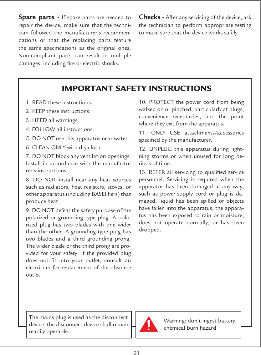  21IMPORTANT SAFETY INSTRUCTIONSSpare parts - If spare parts are needed to repair the device, make sure that the techni-cian followed the manufacturer’s recommen-dations or that the replacing parts feature the  same  specications  as  the  original  ones. Non-compliant parts can result in multiple damages, including re or electric shocks.Checks - After any servicing of the device, ask the technician to perform appropriate testing to make sure that the device works safely.1. READ these instructions.2. KEEP these instructions.3. HEED all warnings.4. FOLLOW all instructions.5. DO NOT use this apparatus near water.6. CLEAN ONLY with dry cloth.7. DO NOT block any ventilation openings. Install in accordance with the manufactu-rer’s instructions.8. DO NOT install near any heat sources such as radiators, heat registers, stoves, or other apparatus (including BASEliers) that produce heat.9. DO NOT defeat the safety purpose of the polarized or grounding type plug. A pola-rized plug has two blades with one wider than the other. A grounding type plug has two blades and a third grounding prong. The wider blade or the third prong are pro-vided for your safety. If the provided plug does  not  t  into  your  outlet,  consult  an electrician for replacement of the obsolete outlet.10. PROTECT the power cord from being walked on or pinched, particularly at plugs, convenience receptacles, and the point where they exit from the apparatus.11. ONLY USE attachments/accessories specied by the manufacturer.12. UNPLUG this apparatus during light-ning storms or when unused for long pe-riods of time.13. REFER all servicing to qualied service personnel. Servicing is required when the apparatus has been damaged in any way, such as power-supply cord or plug is da-maged, liquid has been spilled or objects have fallen into the apparatus, the appara-tus has been exposed to rain or moisture, does not operate normally, or has been dropped.Warning: don&apos;t ingest battery, chemical burn hazardThe mains plug is used as the disconnect device, the disconnect device shall remain readily operable. 