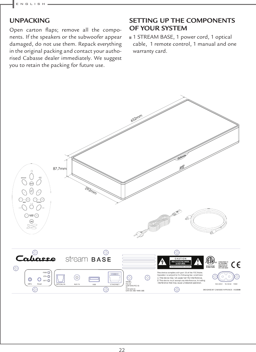  e n g l i s h22UNPACKINGOpen  carton  aps;  remove  all  the  compo-nents. If the speakers or the subwoofer appear damaged, do not use them. Repack everything in the original packing and contact your autho-rised Cabasse dealer immediately. We suggest you to retain the packing for future use.SETTING UP THE COMPONENTS OF YOUR SYSTEM  1 STREAM BASE, 1 power cord, 1 optical cable,  1 remote control, 1 manual and one warranty card.