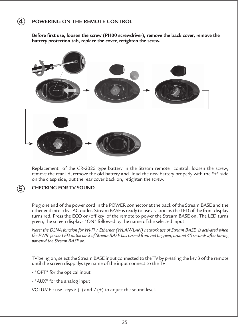  25Replacement    of  the  CR-2025  type  battery  in  the  Stream  remote    control:  loosen  the  screw, remove the rear lid, remove the old battery and  load the new battery properly with the &quot;+&quot; side on the clasp side, put the rear cover back on, retighten the screw.CHECKING FOR TV SOUNDPlug one end of the power cord in the POWER connector at the back of the Stream BASE and the other end into a live AC outlet. Stream BASE is ready to use as soon as the LED of the front display turns red. Press the ECO on/off key  of the remote to power the Stream BASE on. The LED turns green, the screen displays &quot;ON&quot; followed by the name of the selected input.Note: the DLNA fonction for Wi-Fi / Ethernet (WLAN/LAN) network use of Stream BASE  is activated when the PWR  power LED at the back of Stream BASE has turned from red to green, around 40 seconds after having powered the Stream BASE on.TV being on, select the Stream BASE input connected to the TV by pressing the key 3 of the remote until the screen disppalys tye name of the input connect to the TV:- &quot;OPT&quot; for the optical input- &quot;AUX&quot; for the analog inputVOLUME : use  keys 5 (-) and 7 (+) to adjust the sound level.4           POWERING ON THE REMOTE CONTROLBefore rst use, loosen the screw (PH00 screwdriver), remove the back cover, remove the battery protection tab, replace the cover, retighten the screw. 5