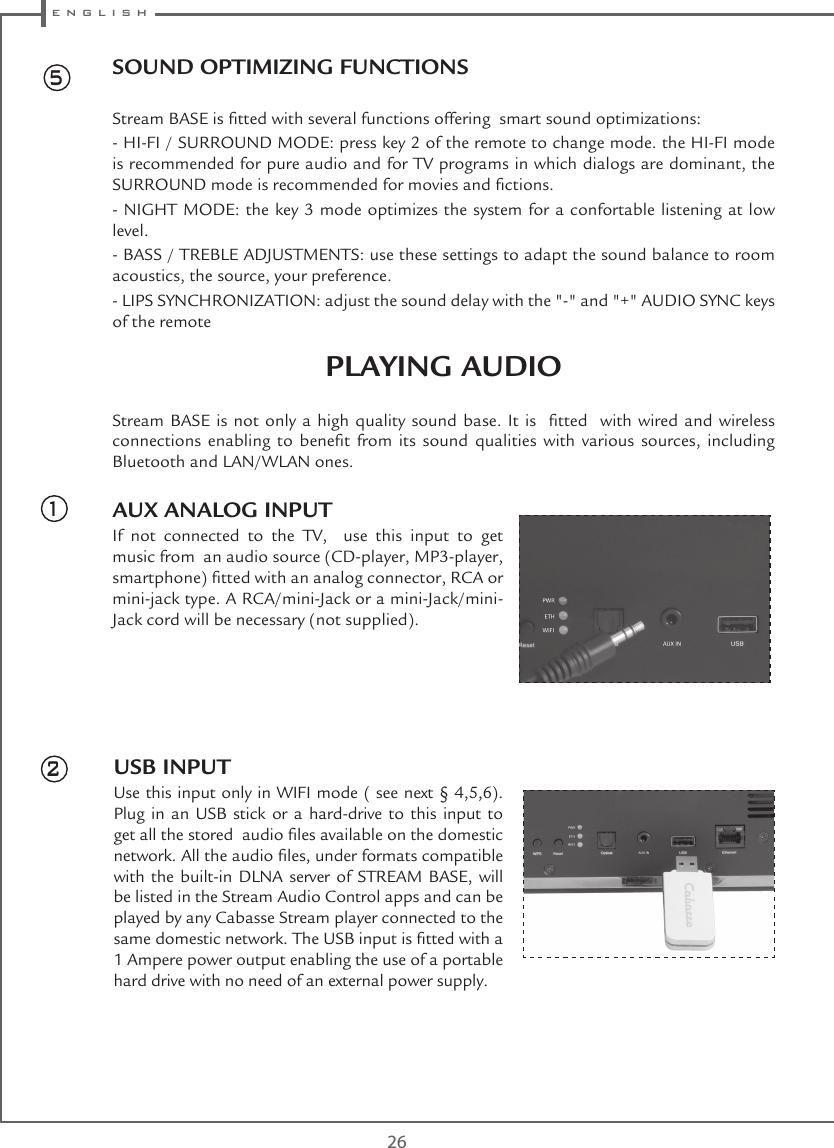  e n g l i s h26USB INPUTUse this input only in WIFI mode ( see next § 4,5,6). Plug in an USB stick or a hard-drive to this input to get all the stored  audio les available on the domestic network. All the audio les, under formats compatible with the built-in DLNA server of STREAM BASE, will be listed in the Stream Audio Control apps and can be played by any Cabasse Stream player connected to the same domestic network. The USB input is tted with a 1 Ampere power output enabling the use of a portable hard drive with no need of an external power supply.51SOUND OPTIMIZING FUNCTIONSStream BASE is tted with several functions offering  smart sound optimizations:- HI-FI / SURROUND MODE: press key 2 of the remote to change mode. the HI-FI mode is recommended for pure audio and for TV programs in which dialogs are dominant, the SURROUND mode is recommended for movies and ctions.- NIGHT MODE: the key 3 mode optimizes the system for a confortable listening at low level.- BASS / TREBLE ADJUSTMENTS: use these settings to adapt the sound balance to room acoustics, the source, your preference.- LIPS SYNCHRONIZATION: adjust the sound delay with the &quot;-&quot; and &quot;+&quot; AUDIO SYNC keys of the remote PLAYING AUDIOStream BASE  is not  only a high  quality sound base.  It is   tted   with wired  and wireless connections  enabling  to  benet  from  its  sound  qualities  with  various  sources,  including Bluetooth and LAN/WLAN ones.AUX ANALOG INPUTIf not connected to the TV,  use this input to get music from  an audio source (CD-player, MP3-player, smartphone) tted with an analog connector, RCA or mini-jack type. A RCA/mini-Jack or a mini-Jack/mini-Jack cord will be necessary (not supplied).2