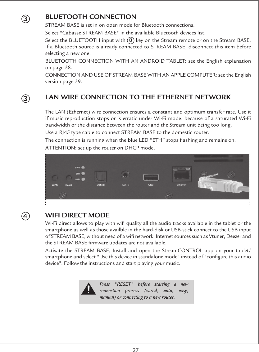  27BLUETOOTH CONNECTIONSTREAM BASE is set in on open mode for Bluetooth connections.Select &quot;Cabasse STREAM BASE&quot; in the available Bluetooth devices list. Select the BLUETOOTH input with 8 key on the Stream remote or on the Stream BASE.  If a Bluetooth source is already connected to STREAM BASE, disconnect this item before selecting a new one.BLUETOOTH CONNECTION WITH AN ANDROID TABLET: see the English explanation on page 38.CONNECTION AND USE OF STREAM BASE WITH AN APPLE COMPUTER: see the English version page 39.LAN WIRE CONNECTION TO THE ETHERNET NETWORKThe LAN (Ethernet) wire connection ensures a constant and optimum transfer rate. Use it if music reproduction stops or is erratic under Wi-Fi mode, because of a saturated Wi-Fi bandwidth or the distance between the router and the Stream unit being too long.Use a RJ45 type cable to connect STREAM BASE to the domestic router. The connection is running when the blue LED “ETH” stops ashing and remains on.ATTENTION: set up the router on DHCP mode.WIFI DIRECT MODEWi-Fi direct allows to play with wi quality all the audio tracks available in the tablet or the smartphone as well as those availble in the hard-disk or USB-stick connect to the USB input of STREAM BASE, without need of a wi network. Internet sources such as Vtuner, Deezer and the STREAM BASE rmware updates are not available.Activate the STREAM BASE, Install and open the StreamCONTROL app on your tablet/smartphone and select &quot;Use this device in standalone mode&quot; instead of &quot;congure this audio device&quot;. Follow the instructions and start playing your music.334Press  &quot;RESET&quot;  before  starting  a  new connection process (wired, auto, easy, manual) or connecting to a new router.