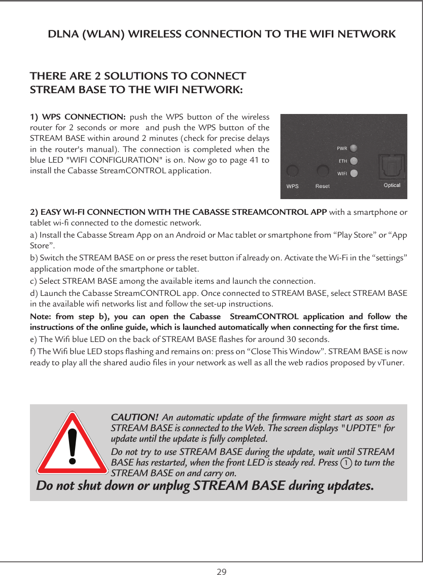  29DLNA (WLAN) WIRELESS CONNECTION TO THE WIFI NETWORKTHERE ARE 2 SOLUTIONS TO CONNECT  STREAM BASE TO THE WIFI NETWORK:1) WPS CONNECTION: push the WPS button of the wireless router for 2 seconds or more  and push the WPS button of the STREAM BASE within around 2 minutes (check for precise delays in the router&apos;s manual). The connection is completed when the blue LED &quot;WIFI CONFIGURATION&quot; is on. Now go to page 41 to install the Cabasse StreamCONTROL application.2) EASY WI-FI CONNECTION WITH THE CABASSE STREAMCONTROL APP with a smartphone or tablet wi- connected to the domestic network. a) Install the Cabasse Stream App on an Android or Mac tablet or smartphone from “Play Store” or “App Store”.b) Switch the STREAM BASE on or press the reset button if already on. Activate the Wi-Fi in the “settings” application mode of the smartphone or tablet.c) Select STREAM BASE among the available items and launch the connection.d) Launch the Cabasse StreamCONTROL app. Once connected to STREAM BASE, select STREAM BASE in the available wi networks list and follow the set-up instructions.Note: from step b), you can open the Cabasse  StreamCONTROL application and follow the instructions of the online guide, which is launched automatically when connecting for the rst time.e) The Wi blue LED on the back of STREAM BASE ashes for around 30 seconds.f) The Wi blue LED stops ashing and remains on: press on “Close This Window”. STREAM BASE is now ready to play all the shared audio les in your network as well as all the web radios proposed by vTuner. CAUTION! An automatic update of the rmware might start as soon as STREAM BASE is connected to the Web. The screen displays &quot;UPDTE&quot; for update until the update is fully completed. Do not try to use STREAM BASE during the update, wait until STREAM BASE has restarted, when the front LED is steady red. Press 1 to turn the STREAM BASE on and carry on.Do not shut down or unplug STREAM BASE during updates.