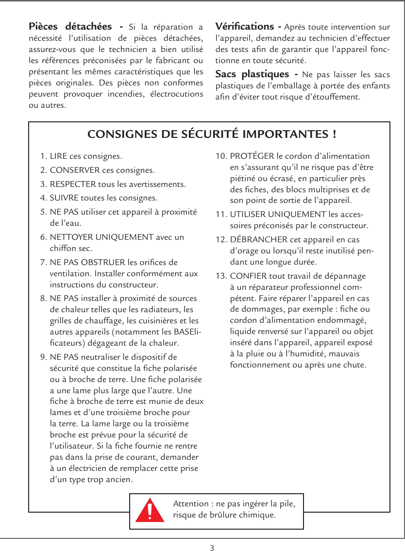  3CONSIGNES DE SÉCURITÉ IMPORTANTES !Pièces détachées - Si la réparation a nécessité l’utilisation de pièces détachées, assurez-vous que le technicien a bien utilisé les références préconisées par le fabricant ou présentant les mêmes caractéristiques que les pièces originales. Des pièces non conformes peuvent provoquer incendies, électrocutions ou autres.Vérications - Après toute intervention sur l’appareil, demandez au technicien d’effectuer des tests an de garantir que l’appareil fonc-tionne en toute sécurité. Sacs plastiques - Ne pas laisser les sacs plastiques de l’emballage à portée des enfants an d’éviter tout risque d’étouffement. 1. LIRE ces consignes.2. CONSERVER ces consignes.3. RESPECTER tous les avertissements.4. SUIVRE toutes les consignes.5.  NE PAS utiliser cet appareil à proximité de l’eau.6.  NETTOYER UNIQUEMENT avec un chiffon sec.7.  NE PAS OBSTRUER les orices de ventilation. Installer conformément aux instructions du constructeur.8.  NE PAS installer à proximité de sources de chaleur telles que les radiateurs, les grilles de chauffage, les cuisinières et les autres appareils (notamment les BASEli-cateurs) dégageant de la chaleur.9.  NE PAS neutraliser le dispositif de sécurité que constitue la che polarisée ou à broche de terre. Une che polarisée a une lame plus large que l’autre. Une che à broche de terre est munie de deux lames et d’une troisième broche pour la terre. La lame large ou la troisième broche est prévue pour la sécurité de l’utilisateur. Si la che fournie ne rentre pas dans la prise de courant, demander à un électricien de remplacer cette prise d’un type trop ancien.10.  PROTÉGER le cordon d’alimentation en s’assurant qu’il ne risque pas d’être piétiné ou écrasé, en particulier près des ches, des blocs multiprises et de son point de sortie de l’appareil.11.  UTILISER UNIQUEMENT les acces-soires préconisés par le constructeur.12.  DÉBRANCHER cet appareil en cas d’orage ou lorsqu’il reste inutilisé pen-dant une longue durée.13.  CONFIER tout travail de dépannage à un réparateur professionnel com-pétent. Faire réparer l’appareil en cas de dommages, par exemple : che ou cordon d’alimentation endommagé, liquide renversé sur l’appareil ou objet inséré dans l’appareil, appareil exposé à la pluie ou à l’humidité, mauvais fonctionnement ou après une chute.Attention : ne pas ingérer la pile, risque de brûlure chimique.