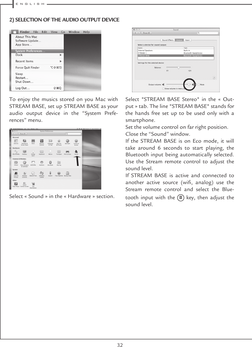  e n g l i s h32To enjoy the musics stored on you Mac with STREAM BASE, set up STREAM BASE as your audio output device in the “System Prefe-rences” menu. Select « Sound » in the « Hardware » section. Select  &quot;STREAM  BASE  Stereo&quot;  in  the  «  Out-put » tab. The line &quot;STREAM BASE&quot; stands for the hands free set up to be used only with a smartphone.Set the volume control on far right position.Close the “Sound” window. If the STREAM BASE is on Eco mode, it will take around 6 seconds to start playing, the Bluetooth input being automatically selected. Use the Stream remote control to adjust the sound level.If STREAM BASE is active and connected to another  active  source  (wi,  analog)  use  the Stream remote control and select the Blue-tooth input with the 8 key, then adjust the sound level.2) SELECTION OF THE AUDIO OUTPUT DEVICE