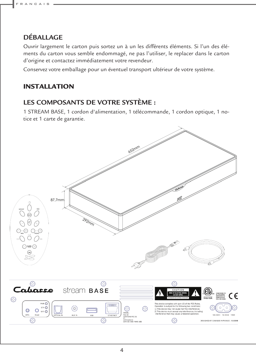  f r a n c a i s44DÉBALLAGEOuvrir largement le carton puis sortez un à un les différents éléments. Si l’un des élé-ments du carton vous semble endommagé, ne pas l’utiliser, le replacer dans le carton d’origine et contactez immédiatement votre revendeur.Conservez votre emballage pour un éventuel transport ultérieur de votre système.INSTALLATION LES COMPOSANTS DE VOTRE SYSTÈME :1 STREAM BASE, 1 cordon d&apos;alimentation, 1 télécommande, 1 cordon optique, 1 no-tice et 1 carte de garantie.