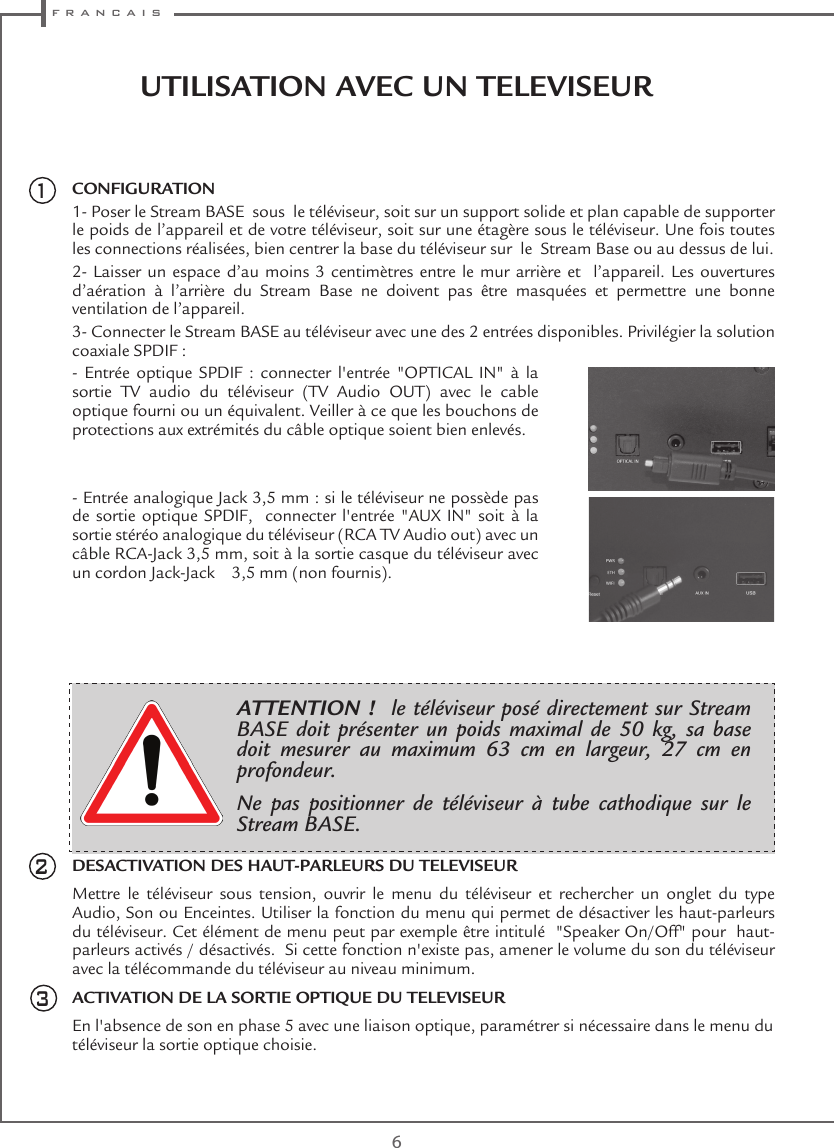  f r a n c a i s6UTILISATION AVEC UN TELEVISEUR CONFIGURATION1- Poser le Stream BASE  sous  le téléviseur, soit sur un support solide et plan capable de supporter le poids de l’appareil et de votre téléviseur, soit sur une étagère sous le téléviseur. Une fois toutes les connections réalisées, bien centrer la base du téléviseur sur  le  Stream Base ou au dessus de lui. 2- Laisser un espace d’au moins 3 centimètres entre le mur arrière et  l’appareil. Les ouvertures d’aération à l’arrière du Stream Base ne doivent pas être masquées et permettre une bonne ventilation de l’appareil.3- Connecter le Stream BASE au téléviseur avec une des 2 entrées disponibles. Privilégier la solution coaxiale SPDIF : -  Entrée  optique  SPDIF  :  connecter  l&apos;entrée  &quot;OPTICAL  IN&quot;  à  la sortie TV audio du téléviseur (TV Audio OUT) avec le cable optique fourni ou un équivalent. Veiller à ce que les bouchons de protections aux extrémités du câble optique soient bien enlevés.- Entrée analogique Jack 3,5 mm : si le téléviseur ne possède pas de sortie optique SPDIF,  connecter l&apos;entrée &quot;AUX  IN&quot;  soit  à la sortie stéréo analogique du téléviseur (RCA TV Audio out) avec un câble RCA-Jack 3,5 mm, soit à la sortie casque du téléviseur avec un cordon Jack-Jack    3,5 mm (non fournis).DESACTIVATION DES HAUT-PARLEURS DU TELEVISEURMettre le téléviseur sous tension, ouvrir le menu du téléviseur et rechercher un onglet du type Audio, Son ou Enceintes. Utiliser la fonction du menu qui permet de désactiver les haut-parleurs du téléviseur. Cet élément de menu peut par exemple être intitulé  &quot;Speaker On/Off&quot; pour  haut-parleurs activés / désactivés.  Si cette fonction n&apos;existe pas, amener le volume du son du téléviseur avec la télécommande du téléviseur au niveau minimum.  ACTIVATION DE LA SORTIE OPTIQUE DU TELEVISEUREn l&apos;absence de son en phase 5 avec une liaison optique, paramétrer si nécessaire dans le menu du téléviseur la sortie optique choisie. 21ATTENTION !  le téléviseur posé directement sur Stream BASE doit présenter un poids maximal de 50 kg, sa base doit mesurer au maximum 63 cm en largeur, 27 cm en profondeur.Ne pas positionner de téléviseur à tube cathodique sur le Stream BASE.3