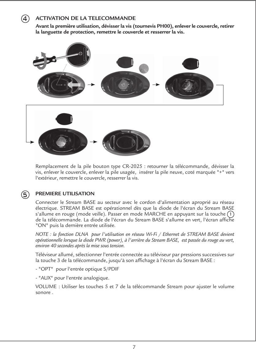  745Remplacement de la pile bouton type CR-2025 : retourner la télécommande,  dévisser la vis, enlever le couvercle, enlever la pile usagée,  insérer la pile neuve, coté marquée &quot;+&quot; vers l&apos;extérieur, remettre le couvercle, resserrer la vis.PREMIERE UTILISATIONConnecter le Stream BASE au secteur avec le cordon d&apos;alimentation aproprié au réseau électrique. STREAM BASE est opérationnel dès que la diode de l&apos;écran du Stream BASE s&apos;allume en rouge (mode veille). Passer en mode MARCHE en appuyant sur la touche 1 de la télécommande. La diode de l&apos;écran du Stream BASE s&apos;allume en vert, l&apos;écran afche &quot;ON&quot; puis la dernière entrée utilisée.NOTE : la fonction DLNA  pour l&apos;utilisation en réseau Wi-Fi / Ethernet de STREAM BASE devient opérationnelle lorsque la diode PWR (power), à l&apos;arrière du Stream BASE,  est passée du rouge au vert, environ 40 secondes après la mise sous tension.Téléviseur allumé, sélectionner l&apos;entrée connectée au téléviseur par pressions successives sur la touche 3 de la télécommande, jusqu&apos;à son afchage à l&apos;écran du Stream BASE :- &quot;OPT&quot;  pour l&apos;entrée optique S/PDIF- &quot;AUX&quot; pour l&apos;entrée analogique.VOLUME : Utiliser les touches 5 et 7 de la télécommande Stream pour ajuster le volume sonore .ACTIVATION DE LA TELECOMMANDEAvant la première utilisation, dévisser la vis (tournevis PH00), enlever le couvercle, retirer la languette de protection, remettre le couvercle et resserrer la vis.