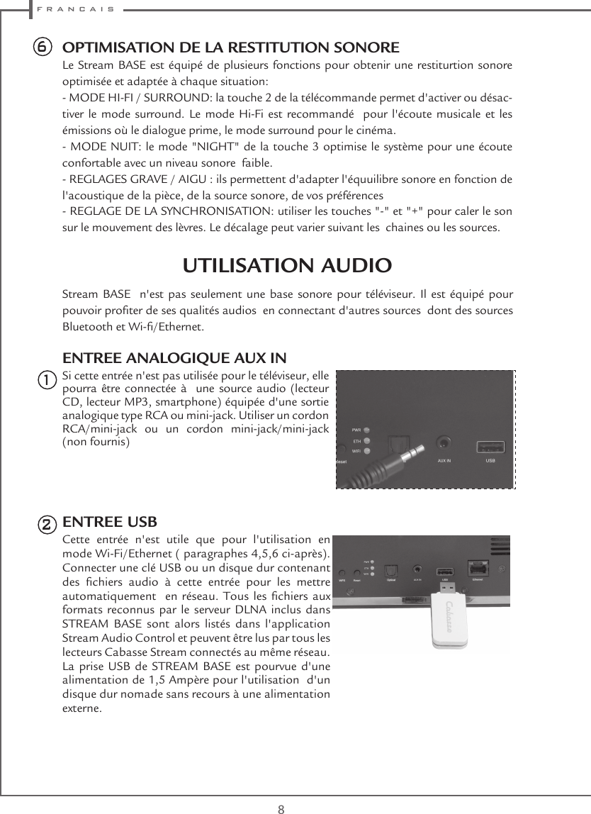  f r a n c a i s8Stream BASE  n&apos;est pas seulement une base sonore pour téléviseur. Il est équipé pour pouvoir proter de ses qualités audios  en connectant d&apos;autres sources  dont des sources Bluetooth et Wi-/Ethernet.ENTREE ANALOGIQUE AUX INSi cette entrée n&apos;est pas utilisée pour le téléviseur, elle pourra être connectée à  une source audio (lecteur CD, lecteur MP3, smartphone) équipée d&apos;une sortie analogique type RCA ou mini-jack. Utiliser un cordon RCA/mini-jack ou un cordon mini-jack/mini-jack (non fournis) ENTREE USBCette entrée n&apos;est utile que pour l&apos;utilisation en mode Wi-Fi/Ethernet ( paragraphes 4,5,6 ci-après). Connecter une clé USB ou un disque dur contenant des  chiers  audio  à  cette  entrée  pour  les  mettre automatiquement   en  réseau.  Tous  les chiers aux formats reconnus par le serveur DLNA inclus dans STREAM BASE sont alors listés dans l&apos;application Stream Audio Control et peuvent être lus par tous les lecteurs Cabasse Stream connectés au même réseau. La prise USB de STREAM BASE est pourvue d&apos;une alimentation de 1,5 Ampère pour l&apos;utilisation  d&apos;un disque dur nomade sans recours à une alimentation externe.126OPTIMISATION DE LA RESTITUTION SONORELe Stream BASE est équipé de plusieurs fonctions pour obtenir une restiturtion sonore optimisée et adaptée à chaque situation:- MODE HI-FI / SURROUND: la touche 2 de la télécommande permet d&apos;activer ou désac-tiver le mode surround. Le mode Hi-Fi est recommandé  pour l&apos;écoute musicale et les émissions où le dialogue prime, le mode surround pour le cinéma.- MODE NUIT: le mode &quot;NIGHT&quot; de la touche 3 optimise le système pour une écoute confortable avec un niveau sonore  faible.- REGLAGES GRAVE / AIGU : ils permettent d&apos;adapter l&apos;équuilibre sonore en fonction de  l&apos;acoustique de la pièce, de la source sonore, de vos préférences- REGLAGE DE LA SYNCHRONISATION: utiliser les touches &quot;-&quot; et &quot;+&quot; pour caler le son sur le mouvement des lèvres. Le décalage peut varier suivant les  chaines ou les sources.UTILISATION AUDIO