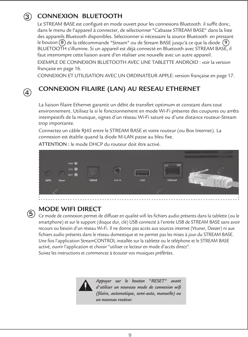  9CONNEXION  BLUETOOTHLe STREAM BASE est conguré en mode ouvert pour les connexions Bluetooth. il suft donc, dans le menu de l&apos;appareil à connecter, de sélectionner &quot;Cabasse STREAM BASE&quot; dans la liste des appareils Bluetooth disponibles. Sélectionner si nécessaire la source Bluetooth  en pressant le bouton 8 de la télécommande &quot;Stream&quot; ou de Stream BASE jusqu&apos;à ce que la diode  9 BLUETOOTH s&apos;illumine. Si un appareil est déjà connecté en Bluetooth avec STREAM BASE, il faut interrompre cette liaison avant d&apos;en réaliser une nouvelle avec un autre appareil.EXEMPLE DE CONNEXION BLUETOOTH AVEC UNE TABLETTE ANDROID : voir la version française en page 16.CONNEXION ET UTILISATION AVEC UN ORDINATEUR APPLE: version française en page 17.3CONNEXION FILAIRE (LAN) AU RESEAU ETHERNETLa liaison laire Ethernet garantit un débit de transfert optimum et constant dans tout environnement. Utilisez la si le fonctionnement en mode Wi-Fi présente des coupures ou arrêts intempestifs de la musique, signes d’un réseau Wi-Fi saturé ou d’une distance routeur-Stream trop importante.Connectez un câble RJ45 entre le STREAM BASE et votre routeur (ou Box Internet). La connexion est établie quand la diode M-LAN passe au bleu xe.ATTENTION : le mode DHCP du routeur doit être activé.MODE WIFI DIRECTCe mode de connexion permet de diffuser en qualité wi les chiers audio présents dans la tablette (ou le smartphone) et sur le support (disque dur, clé) USB connecté à l&apos;entrée USB de STREAM BASE sans avoir recours ou besoin d&apos;un réseau Wi-Fi. Il ne donne pas accès aux sources internet (Vtuner, Deezer) ni aux chiers audio présents dans le réseau domestique et ne permet pas les mises à jour du STREAM BASE.Une fois l&apos;application StreamCONTROL installée sur la tablette ou le téléphone et le STREAM BASE activé, ouvrir l&apos;application et choisir &quot;utiliser ce lecteur en mode d&apos;accès direct&quot;.Suivez les instructions et commencez à écouter vos musiques préférées.45Appuyer sur le bouton &quot;RESET&quot; avant d&apos;utiliser un  nouveau  mode  de connexion  wi (laire, automatique, semi-auto, manuelle) ou un nouveau routeur.