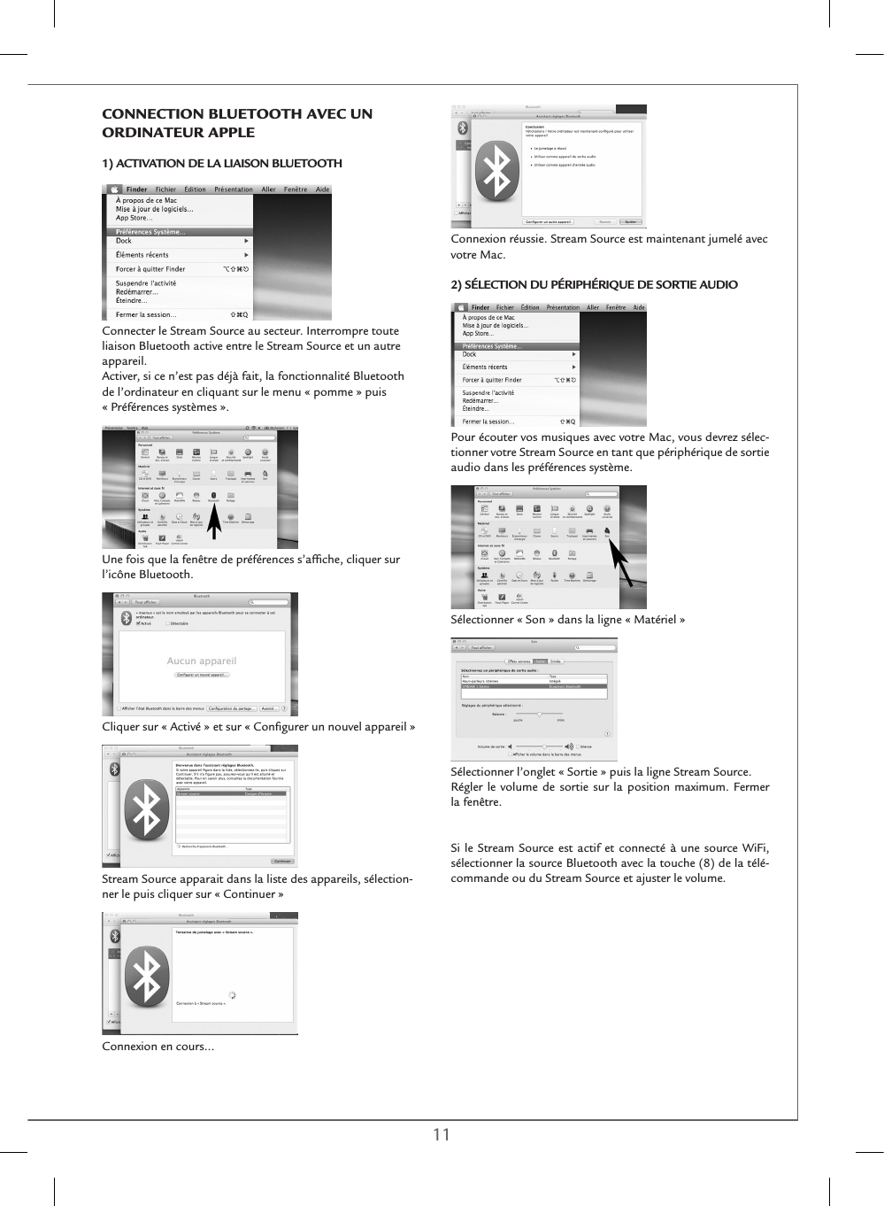 10 11Connexion réussie. Stream Source est maintenant jumelé avec votre Mac. 2) SÉLECTION DU PÉRIPHÉRIQUE DE SORTIE AUDIOPour écouter vos musiques avec votre Mac, vous devrez sélec-tionner votre Stream Source en tant que périphérique de sortie audio dans les préférences système.Sélectionner « Son » dans la ligne « Matériel »Sélectionner l’onglet « Sortie » puis la ligne Stream Source.Régler le volume de sortie sur la position maximum. Fermer la fenêtre.Si le Stream Source est actif et connecté à une source WiFi, sélectionner la source Bluetooth avec la touche (8) de la télé-commande ou du Stream Source et ajuster le volume.ConnECTIon BlUETooTH AVEC Un oRDInATEUR APPlE1) ACTIVATION DE LA LIAISON BLUETOOTHConnecter le Stream Source au secteur. Interrompre toute liaison Bluetooth active entre le Stream Source et un autre appareil.Activer, si ce n’est pas déjà fait, la fonctionnalité Bluetooth de l’ordinateur en cliquant sur le menu « pomme » puis  « Préférences systèmes ».Une fois que la fenêtre de préférences s’afﬁche, cliquer sur l’icône Bluetooth. Cliquer sur « Activé » et sur « Conﬁgurer un nouvel appareil »Stream Source apparait dans la liste des appareils, sélection-ner le puis cliquer sur « Continuer » Connexion en cours… 