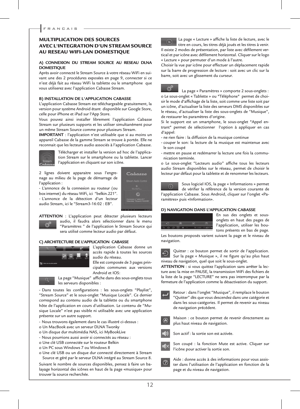 12 13La page « Lecture » afﬁche la liste de lecture, avec le titre en cours, les titres déjà joués et les titres à venir.Il existe 2 modes de présentation, par liste avec déﬁlement ver-tical et par icône avec déﬁlement horizontal. Cliquer sur le logo « Lecture » pour permuter d’un mode à l’autre.Choisir la vue par icône pour effectuer un déplacement rapide sur la barre de progression de lecture : soit avec un clic sur la barre, soit avec un glissement du curseur.La page « Paramètres » comporte 2 sous-onglets :o Le sous-onglet « Tablette » ou &quot;Téléphone&quot;  permet de choi-sir le mode d&apos;afﬁchage de la liste, soit comme une liste soit par un icône, d&apos;actualiser la liste des serveurs DMS disponibles sur le réseau, d’actualiser la liste des sous-onglets de “Musique”, de restaurer les paramètres d’origine.Si le support est un smartphone, le sous-onglet &quot;Appel en-trant&quot; permet de sélectionner  l&apos;option à appliquer en cas d&apos;appel: - ne rien faire : la diffusion de la musique continue-  couper le son: la lecture de la musique est maintenue avec le son coupé-  mettre en pause et redémarrer la lecture une fois la commu-nication terminée.o Le sous-onglet “Lecteurs audio” afﬁche tous les lecteurs audio Stream disponibles sur le réseau, permet de choisir le lecteur par défaut pour la tablette et de renommer les lecteurs.Sous logiciel IOS, la page « Informations » permetde vériﬁer la référence de la version courante de l’application Cabasse. Sous Android, cliquer sur l’onglet «Pa-ramètres» puis «Information». D) NAVIGATION DANS L’APPLICATION CABASSEEn sus des onglets et sous-onglets en haut des pages de l’application, utiliser les bou-tons présents en bas de page. Les boutons proposés varient suivant la page et le niveau de navigation.Quitter : ce bouton permet de sortir de l’application. Sur la page « Musique », il ne ﬁgure qu’au plus haut niveau de navigation, quel que soit le sous-onglet.ATTENTION : si vous quittez l’application sans arrêter la lec-ture avec la mise en PAUSE, la transmission WiFi des ﬁchiers de la liste de la page “LECTURE” ne sera pas interrompue par la fermeture de l’application comme la désactivation du support.  Retour : dans l’onglet “Musique”, il remplace le bouton “Quitter” dès que vous descendez dans une catégorie et dans les sous-catégories. Il permet de revenir au niveau de navigation précédent.Maison : ce bouton permet de revenir directement au plus haut niveau de navigation.Son actif : la sortie son est activée. Son coupé : la fonction Mute est active. Cliquer sur l’icône pour activer la sortie son.Aide : donne accès à des informations pour vous assis-ter dans l’utilisation de l’application en fonction de la page et du niveau de navigation. MUlTIPlICATIon DEs soURCEs AVEC l&apos;InTEGRATIon D&apos;Un sTREAM soURCE AU REsEAU WIFI-lAn DoMEsTIQUE A) CONNEXION DU STREAM SOURCE AU RESEAU DLNA DOMESTIQUEAprès avoir connecté le Stream Source à votre réseau WiFi en sui-vant une des 2 procédures exposées en page 9, connecter si ce n’est déjà fait au réseau WiFi la tablette ou le smartphone  que vous utiliserez avec l’application Cabasse Stream.B) INSTALLATION DE L&apos;APPLICATION CABASSEL’application Cabasse Stream est téléchargeable gratuitement, la  version pour système Android étant  disponible sur Google Store, celle pour iPhone et iPad sur l&apos;App Store.  Vous pouvez ainsi installer librement l’application Cabasse Stream sur plusieurs supports et les utiliser simultanément pour un même Stream Source comme pour plusieurs Stream.IMPORTANT : l’application n’est utilisable que si au moins un appareil Cabasse de la gamme Stream se trouve à portée. Elle ne reconnait que les lecteurs audio associés à l’application Cabasse.Télécharger et installer la version ad hoc de l’applica-tion Stream sur le smartphone ou la tablette. Lancer l’application en cliquant sur son icône.2 lignes doivent apparaitre sous l’engre-nage au milieu de la page de démarrage de  l’application :- L’annonce de la connexion au routeur (ou box internet) du réseau WiFi, ici  “belkin.221”.- L’annonce de la détection d’un lecteur  audio Stream, ici le “Stream3-16:02 : EB”.ATTENTION : L’application peut détecter plusieurs lecteurs  audio, il faudra alors sélectionner dans le menu  “Paramètres ” de l’application le Stream Source qui sera utilisé comme lecteur audio par défaut.C) ARCHITECTURE DE L’APPLICATION  CABASSEL’application Cabasse donne un accès rapide à toutes les sources audio du réseau. Elle est composée de 3 pages prin-cipales communes aux versions Android et IOS: La page “Musique”  afﬁche dans des sous-onglets tous les serveurs disponibles :- Dans toutes les conﬁgurations : les sous-onglets “Playlist”, “Stream Source” et le sous-onglet “Musique Locale”. Ce dernier  correspond au contenu audio de la tablette ou du smartphone hôte de l’application en cours d’utilisation. Le contenu de “Mu-sique Locale” n’est pas visible ni utilisable avec une application présente sur un autre support.- Nous trouvons également dans le cas illustré ci-dessus :o Un MacBook avec un serveur DLNA Twonky o Un disque dur multimédia NAS, ici MyBookLive- Nous pourrions aussi avoir si connectés au réseau :o Une clé USB connectée sur le routeur Belkino Un PC sous Windows 7 ou Windows 8o  Une clé USB ou un disque dur connecté directement à Stream Source et géré par le serveur DLNA intégré au Stream Source 8.Suivant le nombre de sources disponibles, pensez à faire un ba-layage horizontal des icônes en haut de la page «musique» pour trouver la source recherchée. f r a n c a i s