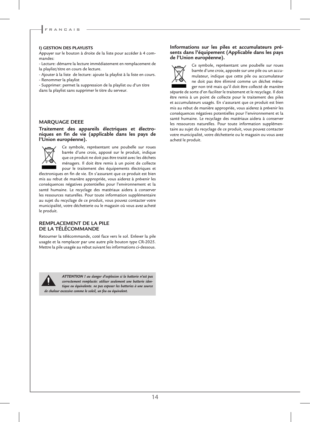 14 15I) GESTION DES PLAYLISTSAppuyer sur le bouton à droite de la liste pour accéder à 4 com-mandes:- Lecture: démarre la lecture immédiatement en remplacement de la playlist/titre en cours de lecture.- Ajouter à la liste  de lecture: ajoute la playlist à la liste en cours.- Renommer la playlist- Supprimer: permet la suppression de la playlist ou d&apos;un titre dans la playlist sans supprimer le titre du serveur. MARQUAGE DEEETraitement des appareils électriques et électro-niques en ﬁn de vie (applicable dans les pays de l’Union européenne).Ce symbole, représentant une poubelle sur roues barrée d’une croix, apposé sur le produit, indique que ce produit ne doit pas être traité avec les déchets ménagers. Il doit être remis à un point de collecte pour le traitement des équipements électriques et électroniques en ﬁn de vie. En s’assurant que ce produit est bien mis au rebut de manière appropriée, vous aiderez à prévenir les conséquences négatives potentielles pour l’environnement et la santé humaine. Le recyclage des matériaux aidera à conserver les ressources naturelles. Pour toute information supplémentaire au sujet du recyclage de ce produit, vous pouvez contacter votre municipalité, votre déchetterie ou le magasin où vous avez acheté le produit.REMPLACEMENT DE LA PILE  DE LA TÉLÉCOMMANDERetourner la télécommande, coté face vers le sol. Enlever la pile usagée et la remplacer par une autre pile bouton type CR-2025. Mettre la pile usagée au rebut suivant les informations ci-dessous.Informations sur les piles et accumulateurs pré-sents dans l’équipement (Applicable dans les pays de l’Union européenne).Ce symbole, représentant une poubelle sur roues barrée d’une croix, apposée sur une pile ou un accu-mulateur, indique que cette pile ou accumulateur ne doit pas être éliminé comme un déchet ména-ger non trié mais qu’il doit être collecté de manière séparée de sorte d’en faciliter le traitement et le recyclage. Il doit être remis à un point de collecte pour le traitement des piles et accumulateurs usagés. En s’assurant que ce produit est bien mis au rebut de manière appropriée, vous aiderez à prévenir les conséquences négatives potentielles pour l’environnement et la santé humaine. Le recyclage des matériaux aidera à conserver les ressources naturelles. Pour toute information supplémen-taire au sujet du recyclage de ce produit, vous pouvez contacter votre municipalité, votre déchetterie ou le magasin ou vous avez acheté le produit.ATTENTION ! au danger d’explosion si la batterie n’est pas correctement remplacée: utiliser seulement une batterie iden-tique ou équivalente. ne pas exposer les batteries à une source de chaleur excessive comme le soleil, un feu ou équivalent. f r a n c a i s