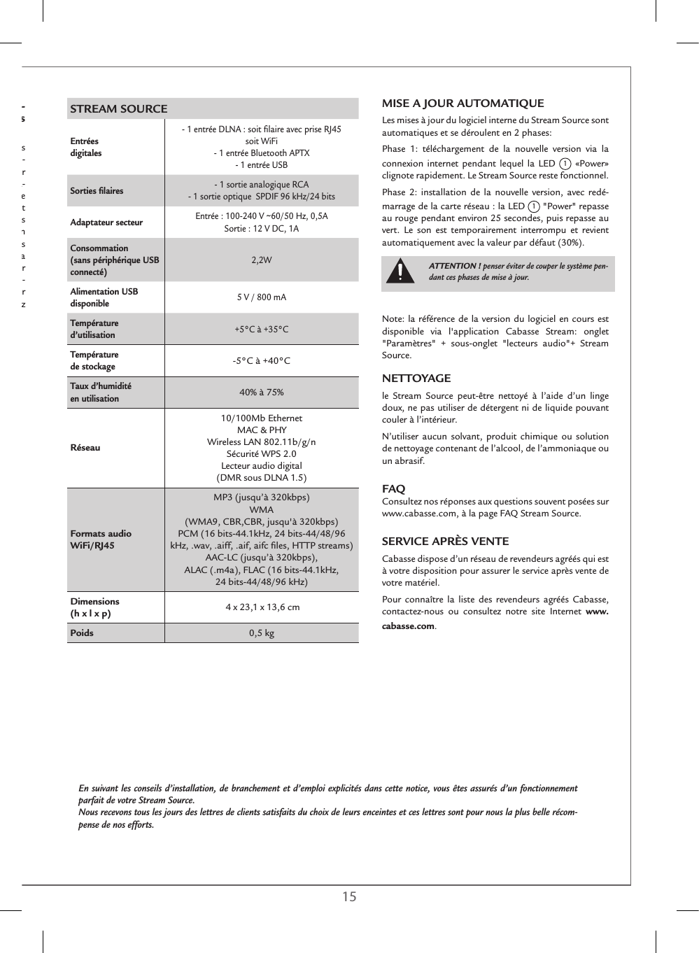 14 15Informations sur les piles et accumulateurs pré-sents dans l’équipement (Applicable dans les pays de l’Union européenne).Ce symbole, représentant une poubelle sur roues barrée d’une croix, apposée sur une pile ou un accu-mulateur, indique que cette pile ou accumulateur ne doit pas être éliminé comme un déchet ména-ger non trié mais qu’il doit être collecté de manière séparée de sorte d’en faciliter le traitement et le recyclage. Il doit être remis à un point de collecte pour le traitement des piles et accumulateurs usagés. En s’assurant que ce produit est bien mis au rebut de manière appropriée, vous aiderez à prévenir les conséquences négatives potentielles pour l’environnement et la santé humaine. Le recyclage des matériaux aidera à conserver les ressources naturelles. Pour toute information supplémen-taire au sujet du recyclage de ce produit, vous pouvez contacter votre municipalité, votre déchetterie ou le magasin ou vous avez acheté le produit.MISE A JOUR AUTOMATIQUELes mises à jour du logiciel interne du Stream Source sont automatiques et se déroulent en 2 phases:Phase 1: téléchargement de la nouvelle version via la connexion internet pendant lequel la LED 1 «Power» clignote rapidement. Le Stream Source reste fonctionnel.Phase 2: installation de la nouvelle version, avec redé-marrage de la carte réseau : la LED 1 &quot;Power&quot; repasse au rouge pendant environ 25 secondes, puis repasse au vert. Le son est temporairement interrompu et revient automatiquement avec la valeur par défaut (30%).Note: la référence de la version du logiciel en cours est disponible via l&apos;application Cabasse Stream: onglet &quot;Paramètres&quot; + sous-onglet &quot;lecteurs audio&quot;+ Stream Source.NETTOYAGE le Stream Source peut-être nettoyé à l’aide d’un linge doux, ne pas utiliser de détergent ni de liquide pouvant couler à l’intérieur.N’utiliser aucun solvant, produit chimique ou solution de nettoyage contenant de l’alcool, de l’ammoniaque ou un abrasif.FAQConsultez nos réponses aux questions souvent posées sur www.cabasse.com, à la page FAQ Stream Source.SERVICE APRÈS VENTECabasse dispose d’un réseau de revendeurs agréés qui est à votre disposition pour assurer le service après vente de votre matériel.Pour connaître la liste des revendeurs agréés Cabasse, contactez-nous ou consultez notre site Internet www.cabasse.com.STREAM SOURCEEntrées digitales- 1 entrée DLNA : soit ﬁlaire avec prise RJ45 soit WiFi- 1 entrée Bluetooth APTX- 1 entrée USBSorties ﬁlaires - 1 sortie analogique RCA- 1 sortie optique  SPDIF 96 kHz/24 bitsAdaptateur secteur Entrée : 100-240 V ~60/50 Hz, 0,5ASortie : 12 V DC, 1AConsommation (sans périphérique USB connecté)2,2WAlimentation USB disponible 5 V / 800 mATempérature d’utilisation  +5°C à +35°CTempérature de stockage -5°C à +40°CTaux d’humidité en utilisation40% à 75%Réseau10/100Mb Ethernet MAC &amp; PHYWireless LAN 802.11b/g/nSécurité WPS 2.0Lecteur audio digital (DMR sous DLNA 1.5) Formats audio WiFi/RJ45MP3 (jusqu’à 320kbps)WMA (WMA9, CBR,CBR, jusqu&apos;à 320kbps)PCM (16 bits-44.1kHz, 24 bits-44/48/96 kHz, .wav, .aiff, .aif, aifc ﬁles, HTTP streams)AAC-LC (jusqu’à 320kbps),  ALAC (.m4a), FLAC (16 bits-44.1kHz,  24 bits-44/48/96 kHz)Dimensions (h x l x p)  4 x 23,1 x 13,6 cmPoids 0,5 kgATTENTION ! penser éviter de couper le système pen-dant ces phases de mise à jour.En suivant les conseils d’installation, de branchement et d’emploi explicités dans cette notice, vous êtes assurés d’un fonctionnement parfait de votre Stream Source. Nous recevons tous les jours des lettres de clients satisfaits du choix de leurs enceintes et ces lettres sont pour nous la plus belle récom-pense de nos efforts. 