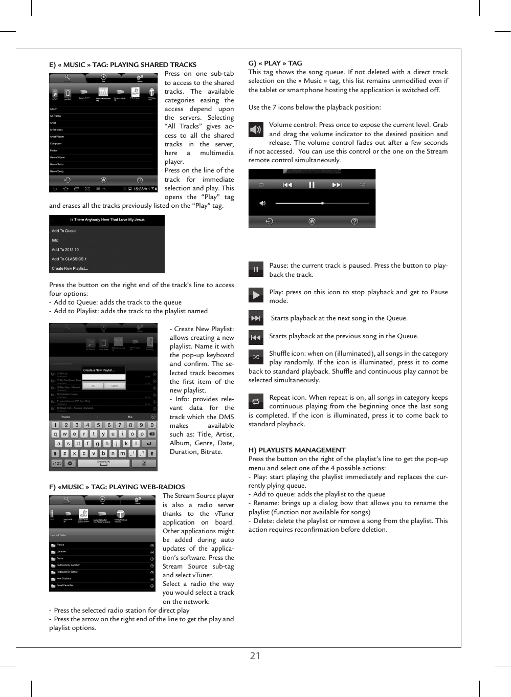 20 21E) « MUSIC » TAG: PLAYING SHARED TRACKSPress on one sub-tab to access to the shared tracks. The available categories easing the access depend upon the servers. Selecting “All Tracks” gives ac-cess to all the shared tracks in the server, here a multimedia player.Press on the line of the track for immediate selection and play. This opens the “Play” tag and erases all the tracks previously listed on the “Play” tag.Press the button on the right end of the track’s line to access four options:- Add to Queue: adds the track to the queue- Add to Playlist: adds the track to the playlist named- Create New Playlist: allows creating a new playlist. Name it with the pop-up keyboard and conﬁrm. The se-lected track becomes the ﬁrst item of the new playlist.- Info: provides rele-vant data for the track which the DMS makes available such as: Title, Artist, Album, Genre, Date, Duration, Bitrate.  F) «MUSIC » TAG: PLAYING WEB-RADIOSThe Stream Source player is also a radio server thanks to the vTuner application on board. Other applications might be added during auto updates of the applica-tion’s software. Press the Stream Source sub-tag and select vTuner. Select a radio the way you would select a track on the network:- Press the selected radio station for direct play-  Press the arrow on the right end of the line to get the play and playlist options.G) « PLAY » TAGThis tag shows the song queue. If not deleted with a direct track selection on the « Music » tag, this list remains unmodiﬁed even if the tablet or smartphone hosting the application is switched off.Use the 7 icons below the playback position: Volume control: Press once to expose the current level. Grab and drag the volume indicator to the desired position and release. The volume control fades out after a few seconds if not accessed.  You can use this control or the one on the Stream remote control simultaneously.Pause: the current track is paused. Press the button to play-back the track. Play: press on this icon to stop playback and get to Pause mode. Starts playback at the next song in the Queue.   Starts playback at the previous song in the Queue.Shufﬂe icon: when on (illuminated), all songs in the category play randomly. If the icon is illuminated, press it to come back to standard playback. Shufﬂe and continuous play cannot be selected simultaneously.Repeat icon. When repeat is on, all songs in category keeps continuous playing from the beginning once the last song is completed. If the icon is illuminated, press it to come back to standard playback.H) PLAYLISTS MANAGEMENTPress the button on the right of the playlist’s line to get the pop-up menu and select one of the 4 possible actions:- Play: start playing the playlist immediately and replaces the cur-rently plying queue.- Add to queue: adds the playlist to the queue- Rename: brings up a dialog bow that allows you to rename the playlist (function not available for songs)- Delete: delete the playlist or remove a song from the playlist. This action requires reconﬁrmation before deletion. 