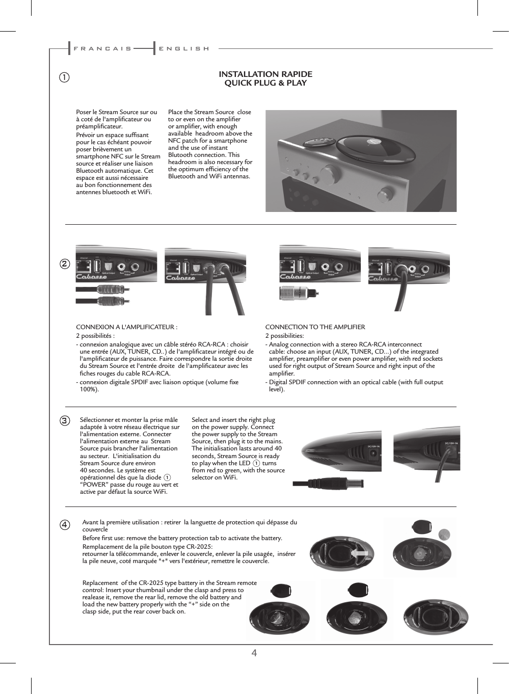 4 5Avant la première utilisation : retirer  la languette de protection qui dépasse du couvercleBefore ﬁrst use: remove the battery protection tab to activate the battery.Remplacement de la pile bouton type CR-2025: retourner la télécommande, enlever le couvercle, enlever la pile usagée,  insérer la pile neuve, coté marquée &quot;+&quot; vers l&apos;extérieur, remettre le couvercle.Replacement  of the CR-2025 type battery in the Stream remote  control: Insert your thumbnail under the clasp and press to  realease it, remove the rear lid, remove the old battery and  load the new battery properly with the “+” side on the  clasp side, put the rear cover back on.CONNEXION A L&apos;AMPLIFICATEUR :2 possibilités :-  connexion analogique avec un câble stéréo RCA-RCA : choisir une entrée (AUX, TUNER, CD..) de l&apos;ampliﬁcateur intégré ou de l&apos;ampliﬁcateur de puissance. Faire correspondre la sortie droite du Stream Source et l&apos;entrée droite  de l&apos;ampliﬁcateur avec les ﬁches rouges du cable RCA-RCA.-  connexion digitale SPDIF avec liaison optique (volume ﬁxe 100%).CONNECTION TO THE AMPLIFIER2 possibilities:-  Analog connection with a stereo RCA-RCA interconnect cable: choose an input (AUX, TUNER, CD...) of the integrated ampliﬁer, preampliﬁer or even power ampliﬁer, with red sockets used for right output of Stream Source and right input of the ampliﬁer.-  Digital SPDIF connection with an optical cable (with full output level).24Sélectionner et monter la prise mâle adaptée à votre réseau électrique sur l&apos;alimentation externe. Connecter l&apos;alimentation externe au  Stream Source puis brancher l&apos;alimentation au secteur.  L&apos;initialisation du Stream Source dure environ 40 secondes. Le système est opérationnel dès que la diode 1 “POWER” passe du rouge au vert et active par défaut la source WiFi.Select and insert the right plug on the power supply. Connect the power supply to the Stream Source, then plug it to the mains. The initialisation lasts around 40 seconds, Stream Source is ready to play when the LED 1 turns from red to green, with the source selector on WiFi.35INSTALLATION RAPIDEQUICK PLUG &amp; PLAYPoser le Stream Source sur ou à coté de l&apos;ampliﬁcateur ou préampliﬁcateur.Prévoir un espace sufﬁsant pour le cas échéant pouvoir poser brièvement un smartphone NFC sur le Stream source et réaliser une liaison Bluetooth automatique. Cet espace est aussi nécessaire au bon fonctionnement des antennes bluetooth et WiFi.Place the Stream Source  close to or even on the ampliﬁer or ampliﬁer, with enough available  headroom above the NFC patch for a smartphone and the use of instant Blutooth connection. This headroom is also necessary for the optimum efﬁciency of the Bluetooth and WiFi antennas.1 f r a n c a i s e n g l i s h