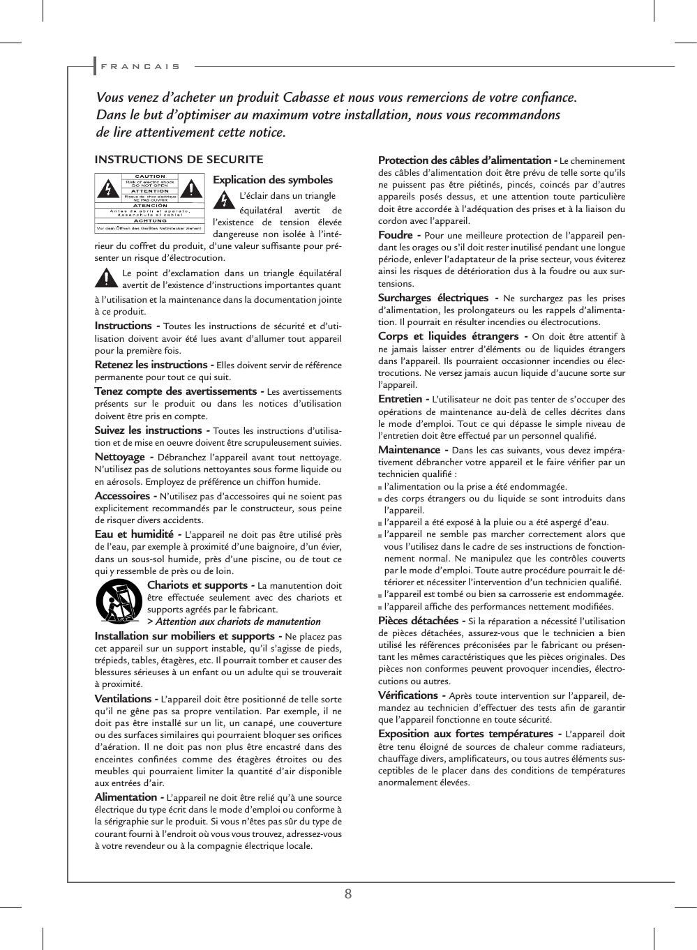 8 9Vous venez d’acheter un produit Cabasse et nous vous remercions de votre conﬁance.Dans le but d’optimiser au maximum votre installation, nous vous recommandonsde lire attentivement cette notice.Explication des symboles L’éclair dans un triangleéquilatéral avertit de l’existence de tension élevée dangereuse non isolée à l’inté-rieur du coffret du produit, d’une valeur sufﬁsante pour pré-senter un risque d’électrocution.Le point d’exclamation dans un triangle équilatéral avertit de l’existence d’instructions importantes quantà l’utilisation et la maintenance dans la documentation jointe à ce produit.Instructions - Toutes les instructions de sécurité et d’uti-lisation doivent avoir été lues avant d’allumer tout appareil pour la première fois.Retenez les instructions - Elles doivent servir de référence permanente pour tout ce qui suit.Tenez compte des avertissements - Les avertissements présents sur le produit ou dans les notices d’utilisation doivent être pris en compte.Suivez les instructions - Toutes les instructions d’utilisa-tion et de mise en oeuvre doivent être scrupuleusement suivies.Nettoyage - Débranchez l’appareil avant tout nettoyage. N’utilisez pas de solutions nettoyantes sous forme liquide ou en aérosols. Employez de préférence un chiffon humide.Accessoires - N’utilisez pas d’accessoires qui ne soient pas explicitement recommandés par le constructeur, sous peine de risquer divers accidents.Eau et humidité - L’appareil ne doit pas être utilisé près de l’eau, par exemple à proximité d’une baignoire, d’un évier, dans un sous-sol humide, près d’une piscine, ou de tout ce qui y ressemble de près ou de loin.Chariots et supports - La manutention doit être effectuée seulement avec des chariots et supports agréés par le fabricant.&gt; Attention aux chariots de manutentionInstallation sur mobiliers et supports - Ne placez pas cet appareil sur un support instable, qu’il s’agisse de pieds, trépieds, tables, étagères, etc. Il pourrait tomber et causer des blessures sérieuses à un enfant ou un adulte qui se trouverait à proximité.Ventilations - L’appareil doit être positionné de telle sorte qu’il ne gêne pas sa propre ventilation. Par exemple, il ne doit pas être installé sur un lit, un canapé, une couverture ou des surfaces similaires qui pourraient bloquer ses oriﬁces d’aération. Il ne doit pas non plus être encastré dans des enceintes conﬁnées comme des étagères étroites ou des meubles qui pourraient limiter la quantité d’air disponible aux entrées d’air.Alimentation - L’appareil ne doit être relié qu’à une source électrique du type écrit dans le mode d’emploi ou conforme à la sérigraphie sur le produit. Si vous n’êtes pas sûr du type de courant fourni à l’endroit où vous vous trouvez, adressez-vous à votre revendeur ou à la compagnie électrique locale.Protection des câbles d’alimentation - Le cheminement des câbles d’alimentation doit être prévu de telle sorte qu’ils ne puissent pas être piétinés, pincés, coincés par d’autres appareils posés dessus, et une attention toute particulière doit être accordée à l’adéquation des prises et à la liaison du cordon avec l’appareil.Foudre - Pour une meilleure protection de l’appareil pen-dant les orages ou s’il doit rester inutilisé pendant une longue période, enlever l’adaptateur de la prise secteur, vous éviterez ainsi les risques de détérioration dus à la foudre ou aux sur-tensions.Surcharges électriques - Ne surchargez pas les prises d’alimentation, les prolongateurs ou les rappels d’alimenta-tion. Il pourrait en résulter incendies ou électrocutions.Corps et liquides étrangers - On doit être attentif à ne jamais laisser entrer d’éléments ou de liquides étrangers dans l’appareil. Ils pourraient occasionner incendies ou élec-trocutions. Ne versez jamais aucun liquide d’aucune sorte sur l’appareil.Entretien - L’utilisateur ne doit pas tenter de s’occuper des opérations de maintenance au-delà de celles décrites dans le mode d’emploi. Tout ce qui dépasse le simple niveau de l’entretien doit être effectué par un personnel qualiﬁé.Maintenance - Dans les cas suivants, vous devez impéra-tivement débrancher votre appareil et le faire vériﬁer par un technicien qualiﬁé : l’alimentation ou la prise a été endommagée.  des corps étrangers ou du liquide se sont introduits dans l’appareil. l’appareil a été exposé à la pluie ou a été aspergé d’eau.  l’appareil ne semble pas marcher correctement alors que vous l’utilisez dans le cadre de ses instructions de fonction-nement normal. Ne manipulez que les contrôles couverts par le mode d’emploi. Toute autre procédure pourrait le dé-tériorer et nécessiter l’intervention d’un technicien qualiﬁé. l’appareil est tombé ou bien sa carrosserie est endommagée. l’appareil afﬁche des performances nettement modiﬁées.Pièces détachées - Si la réparation a nécessité l’utilisation de pièces détachées, assurez-vous que le technicien a bien utilisé les références préconisées par le fabricant ou présen-tant les mêmes caractéristiques que les pièces originales. Des pièces non conformes peuvent provoquer incendies, électro-cutions ou autres.Vériﬁcations - Après toute intervention sur l’appareil, de-mandez au technicien d’effectuer des tests aﬁn de garantir que l’appareil fonctionne en toute sécurité. Exposition aux fortes températures - L’appareil doit être tenu éloigné de sources de chaleur comme radiateurs, chauffage divers, ampliﬁcateurs, ou tous autres éléments sus-ceptibles de le placer dans des conditions de températures anormalement élevées.INSTRUCTIONS DE SECURITE f r a n c a i s