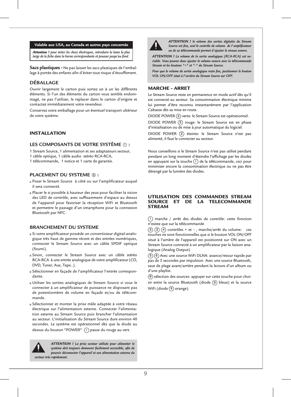 8 9MARCHE - ARRETLe Stream Source reste en permanence en mode actif dès qu’il est connecté au secteur. Sa consommation électrique minime lui permet d’être reconnu instantanément par l’application Cabasse dès sa mise en route. DIODE POWER 2 verte: le Stream Source est opérationnel.DIODE POWER 2 rouge: le Stream Source est en phase d&apos;initialisation ou de mise à jour automatique du logiciel.DIODE POWER 2 éteinte: le Stream Source n&apos;est pas alimenté, il faut le connecter au secteur. Nous conseillons si le Stream Source n&apos;est pas utilisé pendant pendant un long moment d&apos;éteindre l&apos;afﬁchage par les diodes en appuyant sur la touche 1 de la télécommande, ceci pour minimiser encore la consommation électrique ou ne pas être dérangé par la lumière des diodes. Valable aux USA, au Canada et autres pays concernésAttention ! pour éviter les chocs électriques, introduire la lame la plus large de la ﬁche dans la borne correspondante et pousser jusqu’au fond. Sacs plastiques - Ne pas laisser les sacs plastiques de l’embal-lage à portée des enfants aﬁn d’éviter tout risque d’étouffement. DÉBALLAGEOuvrir largement le carton puis sortez un à un les différents éléments. Si l’un des éléments du carton vous semble endom-magé, ne pas l’utiliser, le replacer dans le carton d’origine et contactez immédiatement votre revendeur.Conservez votre emballage pour un éventuel transport ultérieur de votre système.InsTAllATIon LES COMPOSANTS DE VOTRE SYSTÈME 1 :1 Stream Source, 1 alimentation et ses adaptateurs secteur,  1 câble optique, 1 câble audio  stéréo RCA-RCA,  1 télécommande,  1 notice et 1 carte de garantie.PLACEMENT DU SYSTEME 5 :  Poser le Stream Source  à côté ou sur l&apos;ampliﬁcateur auquel il sera connecté.   Placer le si possible à hauteur des yeux pour faciliter la vision des LED de contrôle, avec sufﬁsamment d&apos;espace au dessus de l&apos;appareil pour favoriser la réception WiFi et Bluetooth et permettre le passage d’un smartphone pour la connexion Bluetooth par NFC.BRANCHEMENT DU SYSTEME   Si votre ampliﬁcateur possède un convertisseur digital-analo-gique très haut de gamme récent et des entrées numériques, connecter le Stream Source avec un câble SPDIF optique (fourni).   Sinon, connecter le Stream Source avec un câble stéréo  RCA-RCA  à une entrée analogique de votre ampliﬁcateur (CD, DVD, Tuner, Aux, Tape..).  Sélectionner en façade de l&apos;ampliﬁcateur l&apos;entrée correspon-dante.  Utiliser les sorties analogiques de Stream Source si vous le connecter à un ampliﬁcateur de puissance ne disposant pas de potentiomètre de volume en façade et/ou de télécom-mande.  Sélectionner et monter la prise mâle adaptée à votre réseau électrique sur l&apos;alimentation externe. Connecter l&apos;alimenta-tion externe au Stream Source puis brancher l&apos;alimentation au secteur. L&apos;initialisation du Stream Source dure environ 40 secondes. Le système est opérationnel dès que la diode au dessus du bouton &quot;POWER&quot;  1 passe du rouge au vert.ATTENTION ! le volume des sorties digitales du Stream Source est ﬁxe, seul le contrôle de volume  de l&apos;ampliﬁcateur ou de sa télécommande permet d&apos;ajuster le niveau sonore.ATTENTION ! Le volume de la sortie analogique (RCA-RCA) est va-riable. Vous pouvez donc ajuster le volume sonore avec la télécommande Stream et les boutons &quot;+&quot; et &quot;-&quot; du Stream Source.Pour que le volume de sortie analogique reste ﬁxe, positionner le bouton VOL ON/OFF situé à l&apos;arrière du Stream Source sur OFF.ATTENTION ! La prise secteur utilisée pour alimenter le système doit toujours demeurer facilement accessible, aﬁn de pouvoir déconnecter l’appareil et son alimentation externe du secteur très rapidement.UTIlIsATIon DEs CoMMAnDEs sTREAM soURCE ET DE lA TElECoMMAnDE sTREAM 1 marche / arrêt des diodes de contrôle: cette fonction n&apos;existe que sur la télécommande2 3 4 contrôles + et - , marche/arrêt du volume:   ces touches ne sont fonctionnelles que si le bouton VOL ON/OFF  situé à l&apos;arrière de l&apos;appareil est positionné sur ON avec un Stream Source connecté à un ampliﬁcateur par la liaison ana-logique (Analog Output)5 6 Avec une source WiFi DLNA: avance/retour rapide par pas de 5 secondes par impulsion. Avec une source Bluetooth, saut de plage avant/arrière pendant la lecture d’un album ou d’une playlist.8 sélection des sources: appuyer sur cette touche pour choi-sir entre la source Bluetooth (diode 9 bleue) et la source WiFi (diode 9 orange). 