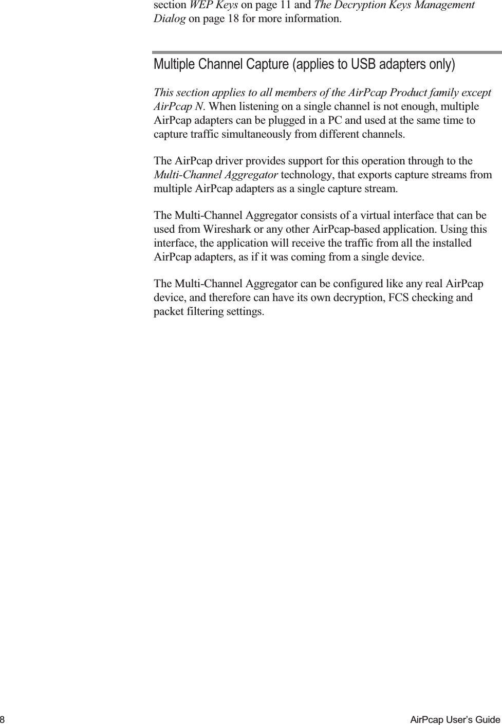    8  AirPcap User&rsquo;s Guide section WEP Keys on page 11 and The Decryption Keys Management Dialog on page 18 for more information. Multiple Channel Capture (applies to USB adapters only) This section applies to all members of the AirPcap Product family except AirPcap N. When listening on a single channel is not enough, multiple AirPcap adapters can be plugged in a PC and used at the same time to capture traffic simultaneously from different channels. The AirPcap driver provides support for this operation through to the Multi-Channel Aggregator technology, that exports capture streams from multiple AirPcap adapters as a single capture stream.  The Multi-Channel Aggregator consists of a virtual interface that can be used from Wireshark or any other AirPcap-based application. Using this interface, the application will receive the traffic from all the installed AirPcap adapters, as if it was coming from a single device. The Multi-Channel Aggregator can be configured like any real AirPcap device, and therefore can have its own decryption, FCS checking and packet filtering settings. 