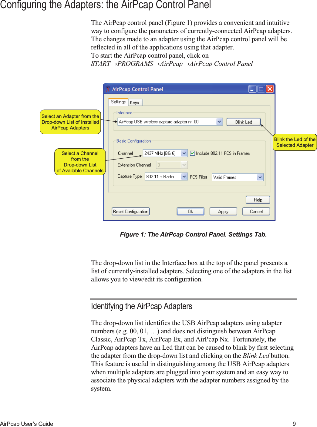    AirPcap User&rsquo;s Guide  9 Configuring the Adapters: the AirPcap Control Panel The AirPcap control panel (Figure 1) provides a convenient and intuitive way to configure the parameters of currently-connected AirPcap adapters. The changes made to an adapter using the AirPcap control panel will be reflected in all of the applications using that adapter.   To start the AirPcap control panel, click on START&rarr;PROGRAMS&rarr;AirPcap&rarr;AirPcap Control Panel  Select an Adapter from theDrop-down List of InstalledAirPcap AdaptersBlink the Led of theSelected AdapterSelect a Channelfrom theDrop-down Listof Available ChannelsSelect an Adapter from theDrop-down List of InstalledAirPcap AdaptersBlink the Led of theSelected AdapterSelect a Channelfrom theDrop-down Listof Available Channels Figure 1: The AirPcap Control Panel. Settings Tab.  The drop-down list in the Interface box at the top of the panel presents a list of currently-installed adapters. Selecting one of the adapters in the list allows you to view/edit its configuration. Identifying the AirPcap Adapters The drop-down list identifies the USB AirPcap adapters using adapter numbers (e.g. 00, 01, &hellip;) and does not distinguish between AirPcap Classic, AirPcap Tx, AirPcap Ex, and AirPcap Nx.  Fortunately, the AirPcap adapters have an Led that can be caused to blink by first selecting the adapter from the drop-down list and clicking on the Blink Led button. This feature is useful in distinguishing among the USB AirPcap adapters when multiple adapters are plugged into your system and an easy way to associate the physical adapters with the adapter numbers assigned by the system. 