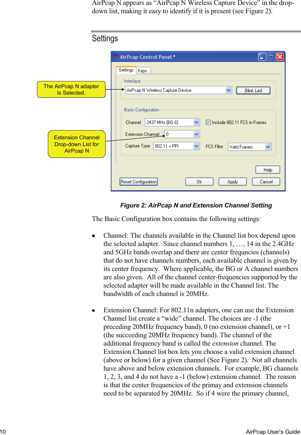    10  AirPcap User&rsquo;s Guide AirPcap N appears as &ldquo;AirPcap N Wireless Capture Device&rdquo; in the drop-down list, making it easy to identify if it is present (see Figure 2).   Settings The AirPcap N adapterIs Selected.Extension ChannelDrop-down List forAirPcap NThe AirPcap N adapterIs Selected.Extension ChannelDrop-down List forAirPcap N Figure 2: AirPcap N and Extension Channel Setting The Basic Configuration box contains the following settings:  Channel: The channels available in the Channel list box depend upon the selected adapter.  Since channel numbers 1, &hellip;, 14 in the 2.4GHz and 5GHz bands overlap and there are center frequncies (channels) that do not have channels numbers, each available channel is given by its center frequency.  Where applicable, the BG or A channel numbers are also given.  All of the channel center-frequencies supported by the selected adapter will be made available in the Channel list. The bandwidth of each channel is 20MHz.  Extension Channel: For 802.11n adapters, one can use the Extension Channel list create a &ldquo;wide&rdquo; channel. The choices are -1 (the preceding 20MHz frequency band), 0 (no extension channel), or +1 (the succeeding 20MHz frequency band). The channel of the additional frequency band is called the extension channel. The Extension Channel list box lets you choose a valid extension channel (above or below) for a given channel (See Figure 2).  Not all channels have above and below extension channels.  For example, BG channels 1, 2, 3, and 4 do not have a -1 (below) extension channel.  The reason is that the center frequencies of the primay and extension channels need to be separated by 20MHz.  So if 4 were the primary channel, 