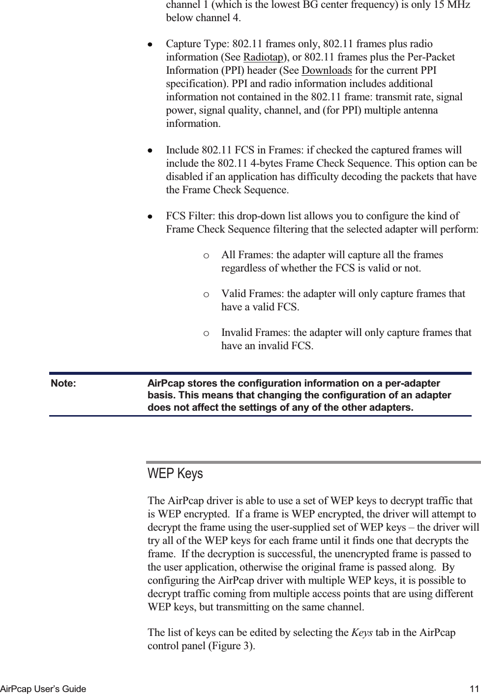    AirPcap User&rsquo;s Guide  11 channel 1 (which is the lowest BG center frequency) is only 15 MHz below channel 4.  Capture Type: 802.11 frames only, 802.11 frames plus radio information (See Radiotap), or 802.11 frames plus the Per-Packet Information (PPI) header (See Downloads for the current PPI specification). PPI and radio information includes additional information not contained in the 802.11 frame: transmit rate, signal power, signal quality, channel, and (for PPI) multiple antenna information.   Include 802.11 FCS in Frames: if checked the captured frames will include the 802.11 4-bytes Frame Check Sequence. This option can be disabled if an application has difficulty decoding the packets that have the Frame Check Sequence.  FCS Filter: this drop-down list allows you to configure the kind of Frame Check Sequence filtering that the selected adapter will perform:  o All Frames: the adapter will capture all the frames regardless of whether the FCS is valid or not. o Valid Frames: the adapter will only capture frames that have a valid FCS.  o Invalid Frames: the adapter will only capture frames that have an invalid FCS.  Note:  AirPcap stores the configuration information on a per-adapter basis. This means that changing the configuration of an adapter does not affect the settings of any of the other adapters.  WEP Keys The AirPcap driver is able to use a set of WEP keys to decrypt traffic that is WEP encrypted.  If a frame is WEP encrypted, the driver will attempt to decrypt the frame using the user-supplied set of WEP keys &ndash; the driver will try all of the WEP keys for each frame until it finds one that decrypts the frame.  If the decryption is successful, the unencrypted frame is passed to the user application, otherwise the original frame is passed along.  By configuring the AirPcap driver with multiple WEP keys, it is possible to decrypt traffic coming from multiple access points that are using different WEP keys, but transmitting on the same channel. The list of keys can be edited by selecting the Keys tab in the AirPcap control panel (Figure 3). 