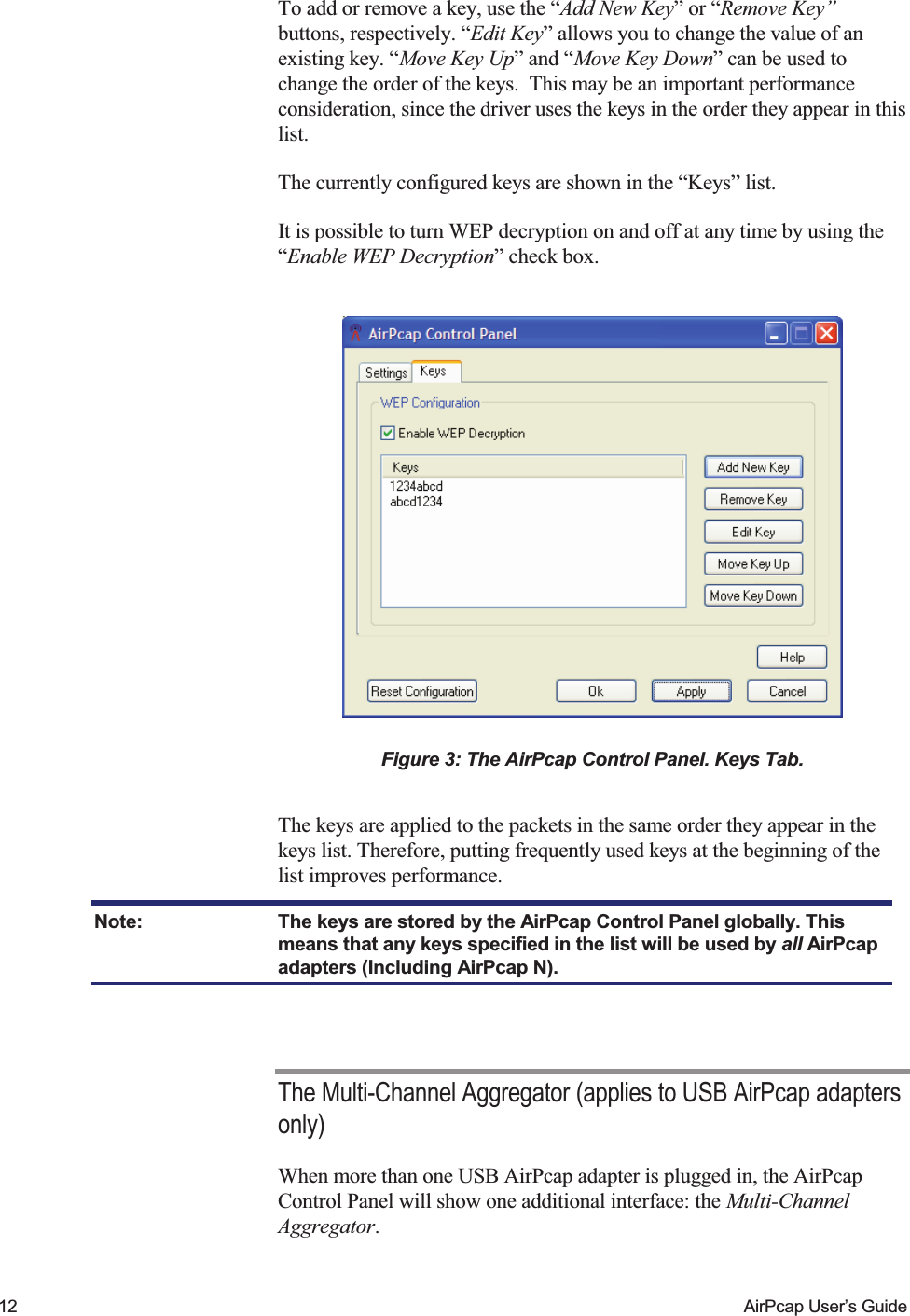    12  AirPcap User&rsquo;s Guide To add or remove a key, use the &ldquo;Add New Key&rdquo; or &ldquo;Remove Key&rdquo; buttons, respectively. &ldquo;Edit Key&rdquo; allows you to change the value of an existing key. &ldquo;Move Key Up&rdquo; and &ldquo;Move Key Down&rdquo; can be used to change the order of the keys.  This may be an important performance consideration, since the driver uses the keys in the order they appear in this list. The currently configured keys are shown in the &ldquo;Keys&rdquo; list. It is possible to turn WEP decryption on and off at any time by using the &ldquo;Enable WEP Decryption&rdquo; check box.    Figure 3: The AirPcap Control Panel. Keys Tab.  The keys are applied to the packets in the same order they appear in the keys list. Therefore, putting frequently used keys at the beginning of the list improves performance. Note:  The keys are stored by the AirPcap Control Panel globally. This means that any keys specified in the list will be used by all AirPcap adapters (Including AirPcap N).  The Multi-Channel Aggregator (applies to USB AirPcap adapters only) When more than one USB AirPcap adapter is plugged in, the AirPcap Control Panel will show one additional interface: the Multi-Channel Aggregator. 