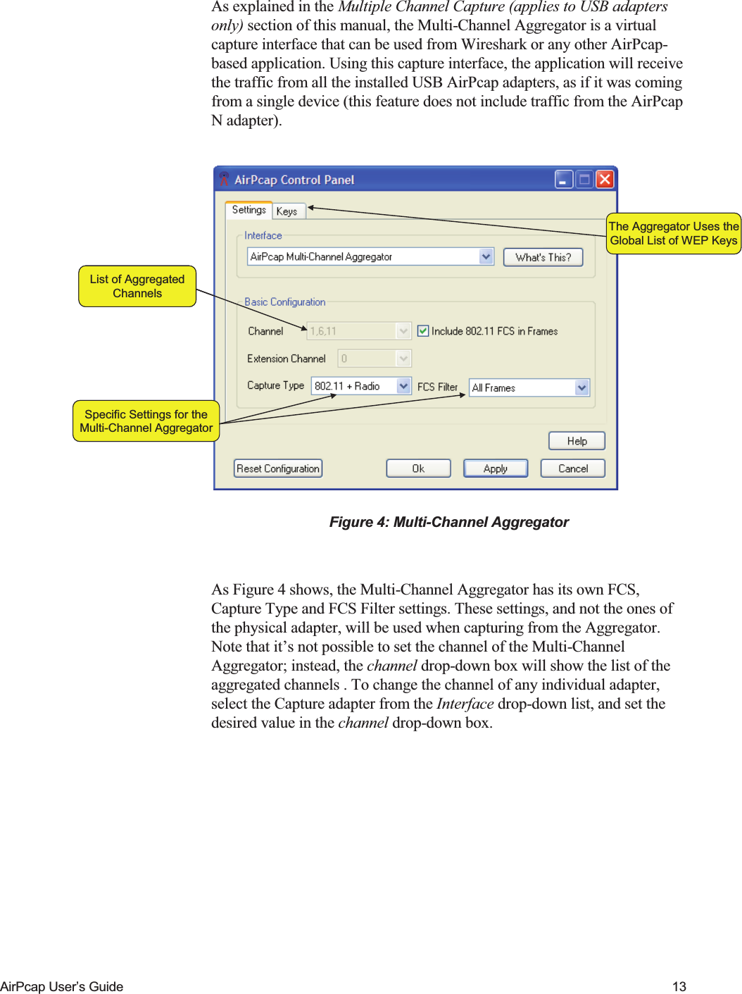    AirPcap User&rsquo;s Guide  13 As explained in the Multiple Channel Capture (applies to USB adapters only) section of this manual, the Multi-Channel Aggregator is a virtual capture interface that can be used from Wireshark or any other AirPcap-based application. Using this capture interface, the application will receive the traffic from all the installed USB AirPcap adapters, as if it was coming from a single device (this feature does not include traffic from the AirPcap N adapter).  Specific Settings for theMulti-Channel AggregatorList of AggregatedChannelsThe Aggregator Uses theGlobal List of WEP KeysSpecific Settings for theMulti-Channel AggregatorList of AggregatedChannelsThe Aggregator Uses theGlobal List of WEP Keys Figure 4: Multi-Channel Aggregator  As Figure 4 shows, the Multi-Channel Aggregator has its own FCS, Capture Type and FCS Filter settings. These settings, and not the ones of the physical adapter, will be used when capturing from the Aggregator. Note that it&rsquo;s not possible to set the channel of the Multi-Channel Aggregator; instead, the channel drop-down box will show the list of the aggregated channels . To change the channel of any individual adapter, select the Capture adapter from the Interface drop-down list, and set the desired value in the channel drop-down box.   