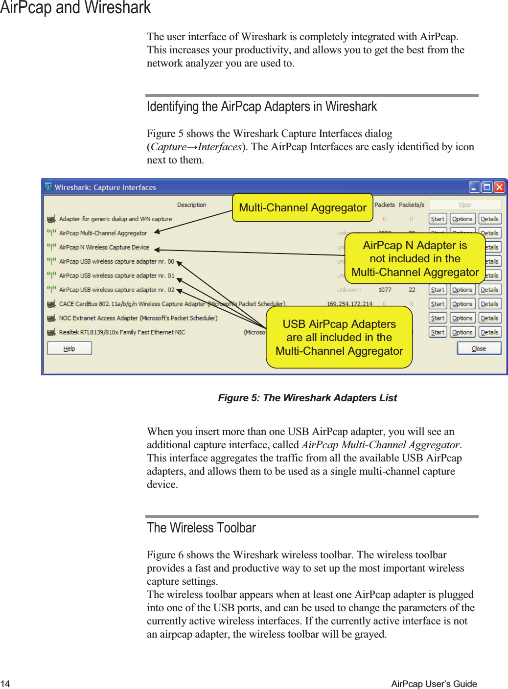    14  AirPcap User&rsquo;s Guide AirPcap and Wireshark The user interface of Wireshark is completely integrated with AirPcap. This increases your productivity, and allows you to get the best from the network analyzer you are used to. Identifying the AirPcap Adapters in Wireshark Figure 5 shows the Wireshark Capture Interfaces dialog (Capture&rarr;Interfaces). The AirPcap Interfaces are easly identified by icon next to them. Multi-Channel AggregatorUSB AirPcap Adaptersare all included in theMulti-Channel AggregatorAirPcap N Adapter isnot included in theMulti-Channel AggregatorMulti-Channel AggregatorUSB AirPcap Adaptersare all included in theMulti-Channel AggregatorAirPcap N Adapter isnot included in theMulti-Channel Aggregator Figure 5: The Wireshark Adapters List  When you insert more than one USB AirPcap adapter, you will see an additional capture interface, called AirPcap Multi-Channel Aggregator. This interface aggregates the traffic from all the available USB AirPcap adapters, and allows them to be used as a single multi-channel capture device. The Wireless Toolbar Figure 6 shows the Wireshark wireless toolbar. The wireless toolbar provides a fast and productive way to set up the most important wireless capture settings. The wireless toolbar appears when at least one AirPcap adapter is plugged into one of the USB ports, and can be used to change the parameters of the currently active wireless interfaces. If the currently active interface is not an airpcap adapter, the wireless toolbar will be grayed. 