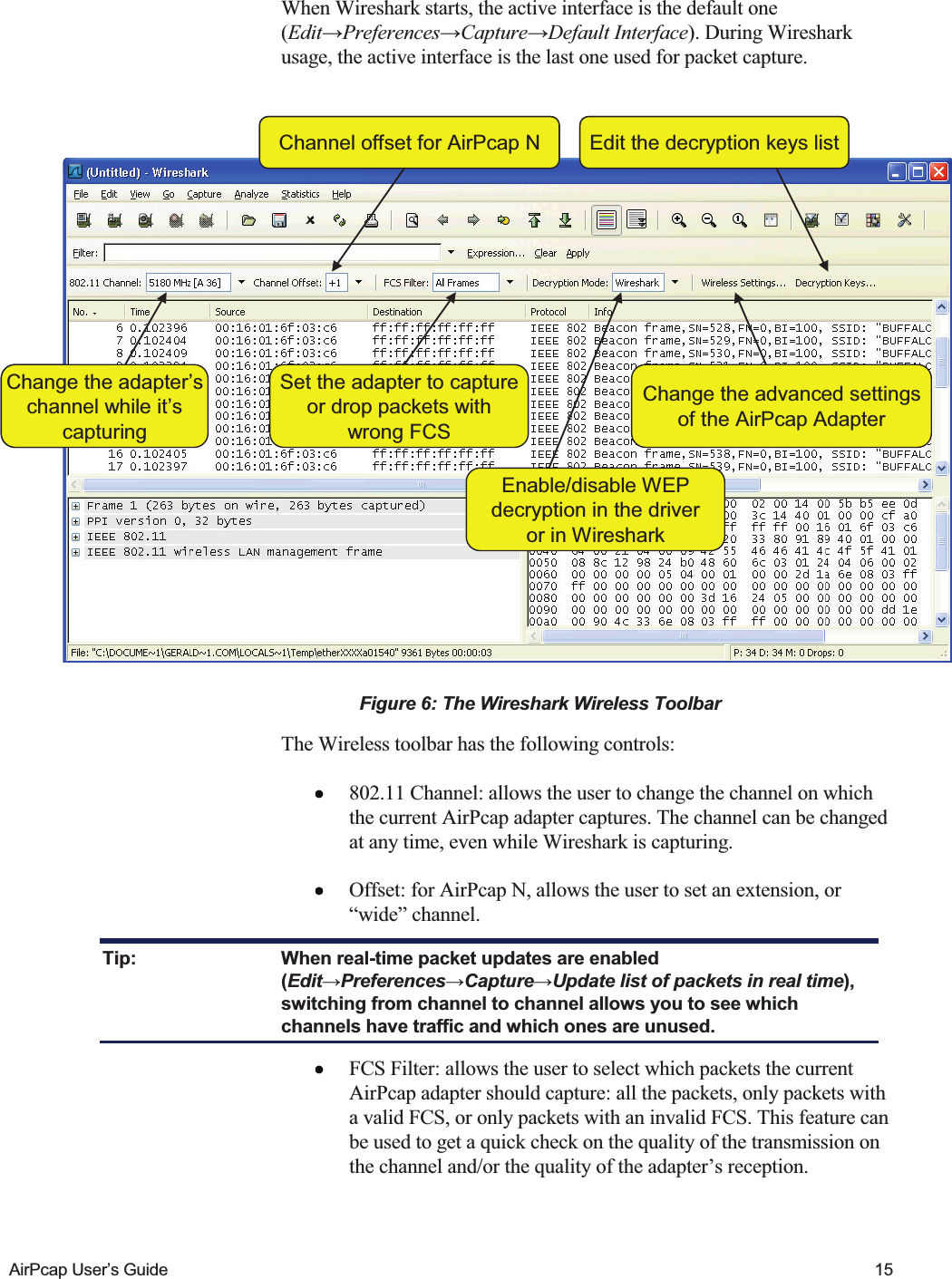    AirPcap User&rsquo;s Guide  15 When Wireshark starts, the active interface is the default one (Edit&rarr;Preferences&rarr;Capture&rarr;Default Interface). During Wireshark usage, the active interface is the last one used for packet capture.  Change the adapter&rsquo;schannel while it&rsquo;scapturingSet the adapter to captureor drop packets withwrong FCSEnable/disable WEPdecryption in the driveror in WiresharkEdit the decryption keys listChange the advanced settingsof the AirPcap AdapterChannel offset for AirPcap NChange the adapter&rsquo;schannel while it&rsquo;scapturingSet the adapter to captureor drop packets withwrong FCSEnable/disable WEPdecryption in the driveror in WiresharkEdit the decryption keys listChange the advanced settingsof the AirPcap AdapterChannel offset for AirPcap N Figure 6: The Wireshark Wireless Toolbar The Wireless toolbar has the following controls:  802.11 Channel: allows the user to change the channel on which the current AirPcap adapter captures. The channel can be changed at any time, even while Wireshark is capturing.  Offset: for AirPcap N, allows the user to set an extension, or &ldquo;wide&rdquo; channel. Tip:  When real-time packet updates are enabled (Edit&rarr;Preferences&rarr;Capture&rarr;Update list of packets in real time), switching from channel to channel allows you to see which channels have traffic and which ones are unused.  FCS Filter: allows the user to select which packets the current AirPcap adapter should capture: all the packets, only packets with a valid FCS, or only packets with an invalid FCS. This feature can be used to get a quick check on the quality of the transmission on the channel and/or the quality of the adapter&rsquo;s reception.  