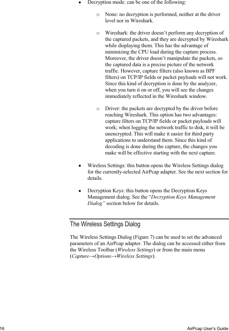   16  AirPcap User&rsquo;s Guide  Decryption mode: can be one of the following: o None: no decryption is performed, neither at the driver level nor in Wireshark. o Wireshark: the driver doesn&rsquo;t perform any decryption of the captured packets, and they are decrypted by Wireshark while displaying them. This has the advantage of minimizing the CPU load during the capture process. Moreover, the driver doesn&rsquo;t manipulate the packets, so the captured data is a precise picture of the network traffic. However, capture filters (also known as BPF filters) on TCP/IP fields or packet payloads will not work. Since this kind of decryption is done by the analyzer, when you turn it on or off, you will see the changes immediately reflected in the Wireshark window. o Driver: the packets are decrypted by the driver before reaching Wireshark. This option has two advantages: capture filters on TCP/IP fields or packet payloads will work; when logging the network traffic to disk, it will be unencrypted. This will make it easier for third party applications to understand them. Since this kind of decoding is done during the capture, the changes you make will be effective starting with the next capture.  Wireless Settings: this button opens the Wireless Settings dialog for the currently-selected AirPcap adapter. See the next section for details.  Decryption Keys: this button opens the Decryption Keys Management dialog. See the &ldquo;Decryption Keys Management Dialog&rdquo; section below for details. The Wireless Settings Dialog The Wireless Settings Dialog (Figure 7) can be used to set the advanced parameters of an AirPcap adapter. The dialog can be accessed either from the Wireless Toolbar (Wireless Settings) or from the main menu (Capture&rarr;Options&rarr;Wireless Settings).  