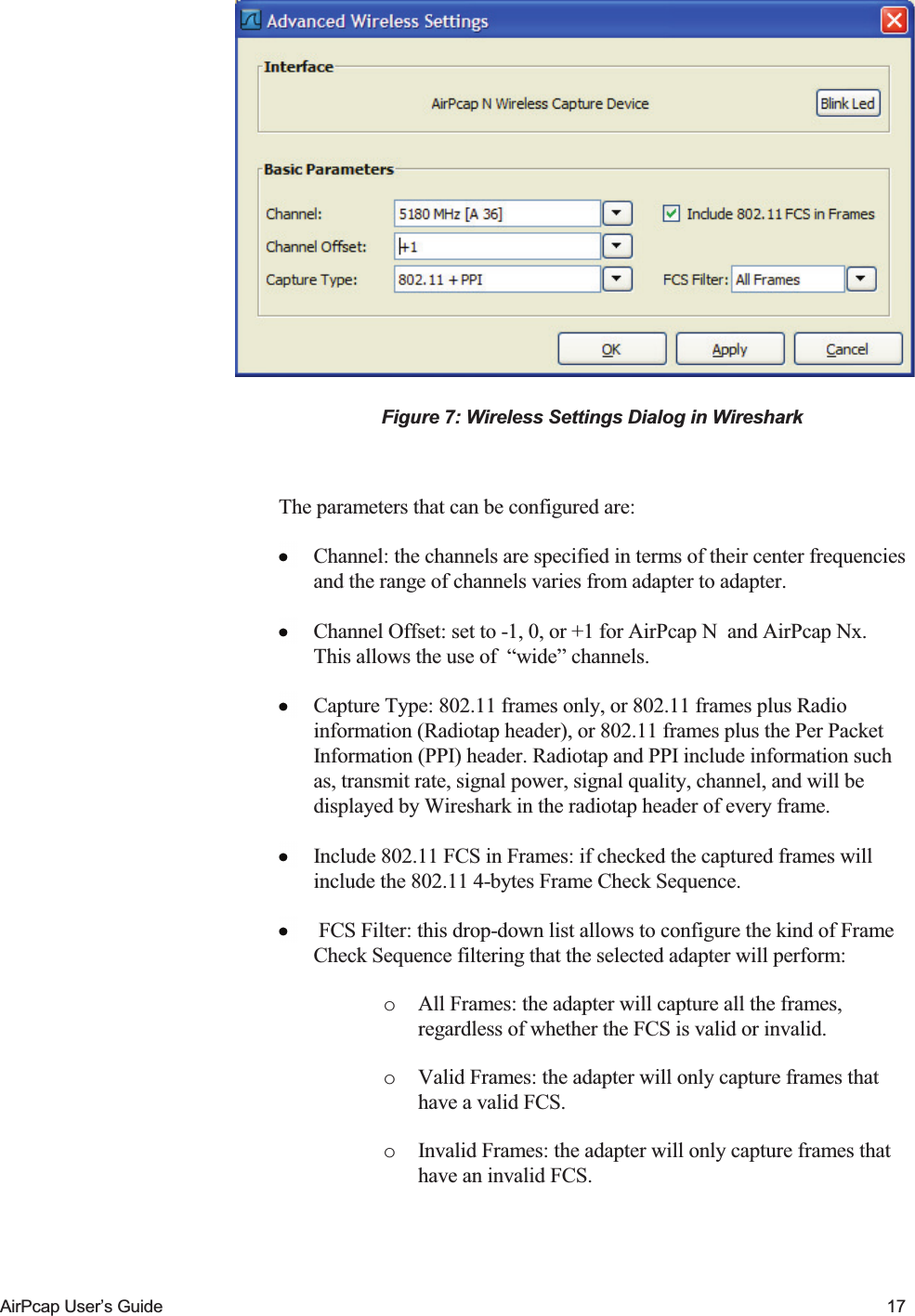    AirPcap User&rsquo;s Guide  17  Figure 7: Wireless Settings Dialog in Wireshark  The parameters that can be configured are:  Channel: the channels are specified in terms of their center frequencies and the range of channels varies from adapter to adapter.  Channel Offset: set to -1, 0, or +1 for AirPcap N  and AirPcap Nx. This allows the use of  &ldquo;wide&rdquo; channels.  Capture Type: 802.11 frames only, or 802.11 frames plus Radio information (Radiotap header), or 802.11 frames plus the Per Packet Information (PPI) header. Radiotap and PPI include information such as, transmit rate, signal power, signal quality, channel, and will be displayed by Wireshark in the radiotap header of every frame.  Include 802.11 FCS in Frames: if checked the captured frames will include the 802.11 4-bytes Frame Check Sequence.   FCS Filter: this drop-down list allows to configure the kind of Frame Check Sequence filtering that the selected adapter will perform:  o All Frames: the adapter will capture all the frames, regardless of whether the FCS is valid or invalid.  o Valid Frames: the adapter will only capture frames that have a valid FCS.  o Invalid Frames: the adapter will only capture frames that have an invalid FCS.  
