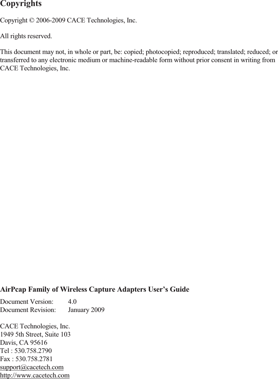 Copyrights Copyright &copy; 2006-2009 CACE Technologies, Inc. All rights reserved. This document may not, in whole or part, be: copied; photocopied; reproduced; translated; reduced; or transferred to any electronic medium or machine-readable form without prior consent in writing from CACE Technologies, Inc.              AirPcap Family of Wireless Capture Adapters User&rsquo;s Guide Document Version:  4.0 Document Revision:  January 2009  CACE Technologies, Inc.  1949 5th Street, Suite 103 Davis, CA 95616 Tel : 530.758.2790 Fax : 530.758.2781 support@cacetech.com http://www.cacetech.com  