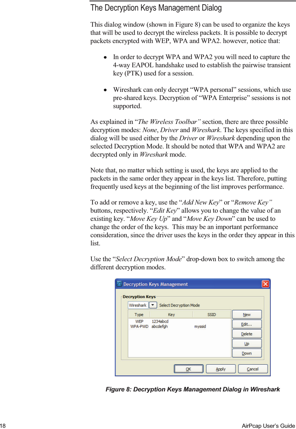    18  AirPcap User&rsquo;s Guide The Decryption Keys Management Dialog This dialog window (shown in Figure 8) can be used to organize the keys that will be used to decrypt the wireless packets. It is possible to decrypt packets encrypted with WEP, WPA and WPA2. however, notice that:  In order to decrypt WPA and WPA2 you will need to capture the 4-way EAPOL handshake used to establish the pairwise transient key (PTK) used for a session.  Wireshark can only decrypt &ldquo;WPA personal&rdquo; sessions, which use pre-shared keys. Decryption of &ldquo;WPA Enterprise&rdquo; sessions is not supported. As explained in &ldquo;The Wireless Toolbar&rdquo; section, there are three possible decryption modes: None, Driver and Wireshark. The keys specified in this dialog will be used either by the Driver or Wireshark depending upon the selected Decryption Mode. It should be noted that WPA and WPA2 are decrypted only in Wireshark mode. Note that, no matter which setting is used, the keys are applied to the packets in the same order they appear in the keys list. Therefore, putting frequently used keys at the beginning of the list improves performance. To add or remove a key, use the &ldquo;Add New Key&rdquo; or &ldquo;Remove Key&rdquo; buttons, respectively. &ldquo;Edit Key&rdquo; allows you to change the value of an existing key. &ldquo;Move Key Up&rdquo; and &ldquo;Move Key Down&rdquo; can be used to change the order of the keys.  This may be an important performance consideration, since the driver uses the keys in the order they appear in this list. Use the &ldquo;Select Decryption Mode&rdquo; drop-down box to switch among the different decryption modes.  Figure 8: Decryption Keys Management Dialog in Wireshark  