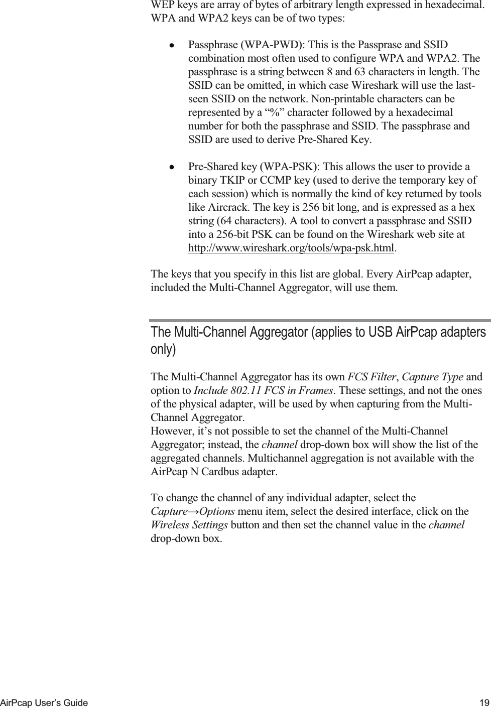    AirPcap User&rsquo;s Guide  19 WEP keys are array of bytes of arbitrary length expressed in hexadecimal. WPA and WPA2 keys can be of two types:  Passphrase (WPA-PWD): This is the Passprase and SSID combination most often used to configure WPA and WPA2. The passphrase is a string between 8 and 63 characters in length. The SSID can be omitted, in which case Wireshark will use the last-seen SSID on the network. Non-printable characters can be represented by a &ldquo;%&rdquo; character followed by a hexadecimal number for both the passphrase and SSID. The passphrase and SSID are used to derive Pre-Shared Key.  Pre-Shared key (WPA-PSK): This allows the user to provide a binary TKIP or CCMP key (used to derive the temporary key of each session) which is normally the kind of key returned by tools like Aircrack. The key is 256 bit long, and is expressed as a hex string (64 characters). A tool to convert a passphrase and SSID into a 256-bit PSK can be found on the Wireshark web site at http://www.wireshark.org/tools/wpa-psk.html. The keys that you specify in this list are global. Every AirPcap adapter, included the Multi-Channel Aggregator, will use them. The Multi-Channel Aggregator (applies to USB AirPcap adapters only) The Multi-Channel Aggregator has its own FCS Filter, Capture Type and option to Include 802.11 FCS in Frames. These settings, and not the ones of the physical adapter, will be used by when capturing from the Multi-Channel Aggregator.  However, it&rsquo;s not possible to set the channel of the Multi-Channel Aggregator; instead, the channel drop-down box will show the list of the aggregated channels. Multichannel aggregation is not available with the AirPcap N Cardbus adapter. To change the channel of any individual adapter, select the Capture&rarr;Options menu item, select the desired interface, click on the Wireless Settings button and then set the channel value in the channel drop-down box.  