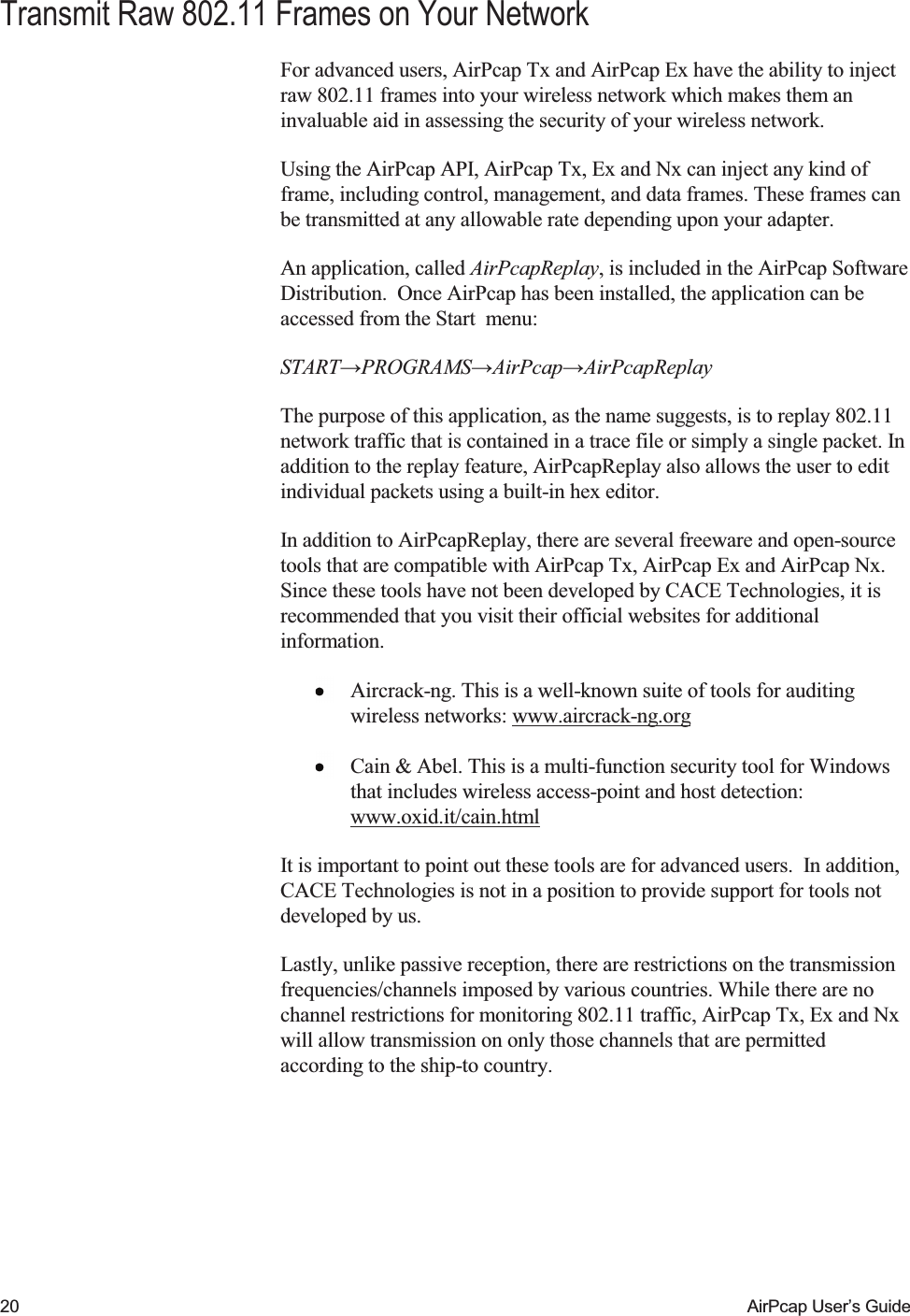    20  AirPcap User&rsquo;s Guide Transmit Raw 802.11 Frames on Your Network For advanced users, AirPcap Tx and AirPcap Ex have the ability to inject raw 802.11 frames into your wireless network which makes them an invaluable aid in assessing the security of your wireless network.   Using the AirPcap API, AirPcap Tx, Ex and Nx can inject any kind of frame, including control, management, and data frames. These frames can be transmitted at any allowable rate depending upon your adapter. An application, called AirPcapReplay, is included in the AirPcap Software Distribution.  Once AirPcap has been installed, the application can be accessed from the Start  menu:  START&rarr;PROGRAMS&rarr;AirPcap&rarr;AirPcapReplay The purpose of this application, as the name suggests, is to replay 802.11 network traffic that is contained in a trace file or simply a single packet. In addition to the replay feature, AirPcapReplay also allows the user to edit individual packets using a built-in hex editor. In addition to AirPcapReplay, there are several freeware and open-source tools that are compatible with AirPcap Tx, AirPcap Ex and AirPcap Nx.  Since these tools have not been developed by CACE Technologies, it is recommended that you visit their official websites for additional information.    Aircrack-ng. This is a well-known suite of tools for auditing wireless networks: www.aircrack-ng.org  Cain &amp; Abel. This is a multi-function security tool for Windows that includes wireless access-point and host detection: www.oxid.it/cain.html It is important to point out these tools are for advanced users.  In addition, CACE Technologies is not in a position to provide support for tools not developed by us. Lastly, unlike passive reception, there are restrictions on the transmission frequencies/channels imposed by various countries. While there are no channel restrictions for monitoring 802.11 traffic, AirPcap Tx, Ex and Nx will allow transmission on only those channels that are permitted according to the ship-to country. 
