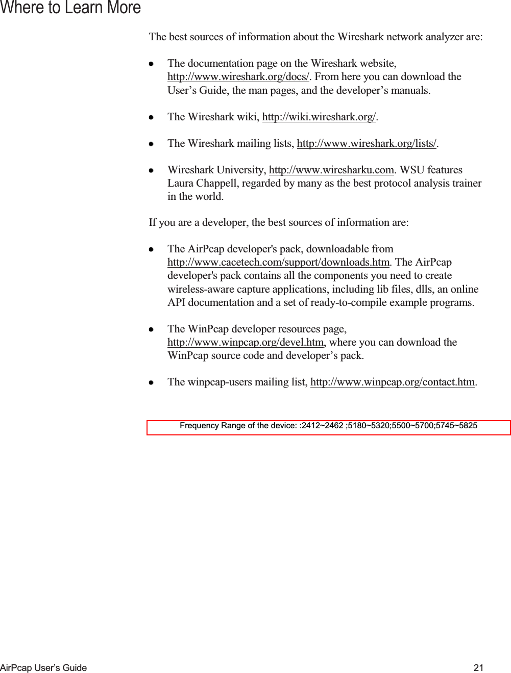    AirPcap User&rsquo;s Guide 21 Where to Learn More The best sources of information about the Wireshark network analyzer are:  The documentation page on the Wireshark website, http://www.wireshark.org/docs/. From here you can download the User&rsquo;s Guide, the man pages, and the developer&rsquo;s manuals.  The Wireshark wiki, http://wiki.wireshark.org/.   The Wireshark mailing lists, http://www.wireshark.org/lists/.  Wireshark University, http://www.wiresharku.com. WSU features Laura Chappell, regarded by many as the best protocol analysis trainer in the world. If you are a developer, the best sources of information are:  The AirPcap developer's pack, downloadable from http://www.cacetech.com/support/downloads.htm. The AirPcap developer's pack contains all the components you need to create wireless-aware capture applications, including lib files, dlls, an online API documentation and a set of ready-to-compile example programs.  The WinPcap developer resources page, http://www.winpcap.org/devel.htm, where you can download the WinPcap source code and developer&rsquo;s pack.  The winpcap-users mailing list, http://www.winpcap.org/contact.htm.  Frequency Range of the device: :2412~2462 ;5180~5320;5500~5700;5745~5825