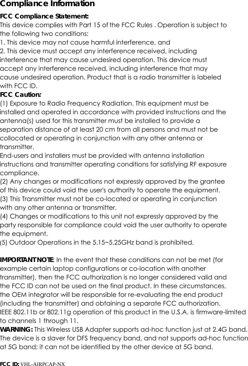 Compliance Information FCC Compliance Statement:   This device complies with Part 15 of the FCC Rules . Operation is subject to the following two conditions: 1. This device may not cause harmful interference, and 2. This device must accept any interference received, including interference that may cause undesired operation. This device must accept any interference received, including interference that may cause undesired operation. Product that is a radio transmitter is labeled with FCC ID. FCC Caution: (1) Exposure to Radio Frequency Radiation. This equipment must be installed and operated in accordance with provided instructions and the antenna(s) used for this transmitter must be installed to provide a separation distance of at least 20 cm from all persons and must not be collocated or operating in conjunction with any other antenna or transmitter. End-users and installers must be provided with antenna installation instructions and transmitter operating conditions for satisfying RF exposure compliance. (2) Any changes or modifications not expressly approved by the grantee of this device could void the user's authority to operate the equipment. (3) This Transmitter must not be co-located or operating in conjunction with any other antenna or transmitter. (4) Changes or modifications to this unit not expressly approved by the party responsible for compliance could void the user authority to operate the equipment. (5) Outdoor Operations in the 5.15~5.25GHz band is prohibited.  IMPORTANT NOTE: In the event that these conditions can not be met (for example certain laptop configurations or co-location with another transmitter), then the FCC authorization is no longer considered valid and the FCC ID can not be used on the final product. In these circumstances, the OEM integrator will be responsible for re-evaluating the end product (including the transmitter) and obtaining a separate FCC authorization.IEEE 802.11b or 802.11g operation of this product in the U.S.A. is firmware-limited to channels 1 through 11. WARNING: This Wireless USB Adapter supports ad-hoc function just at 2.4G band. The device is a slaver for DFS frequency band, and not supports ad-hoc functionat 5G band; it can not be identified by the other device at 5G band. FCC ID: VHL-AIRPCAP-NX  