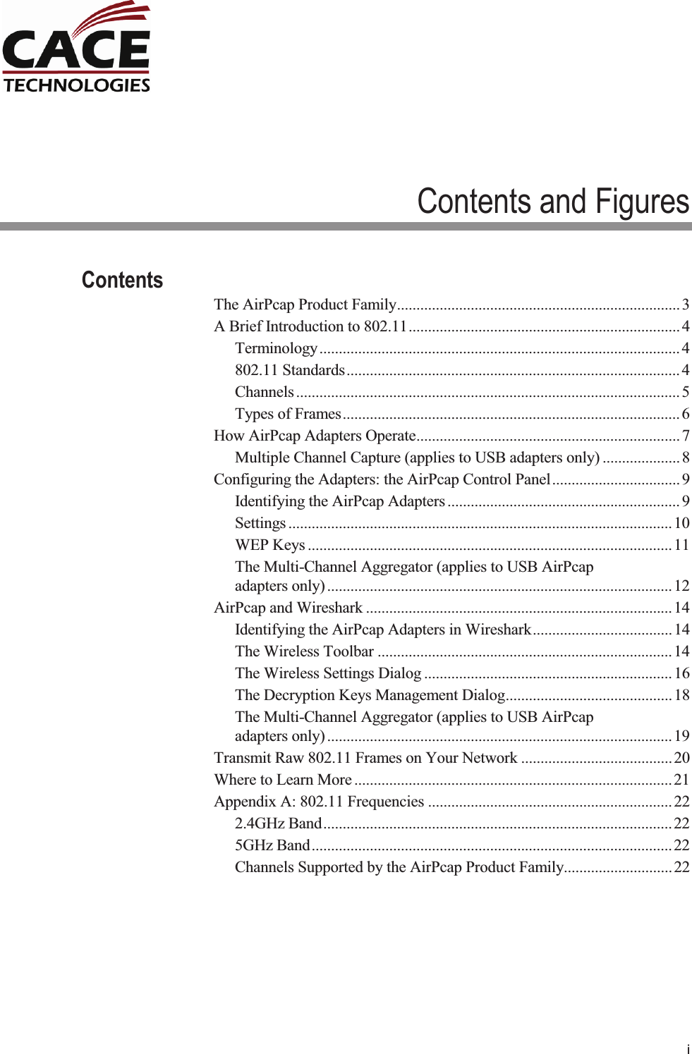     i Contents and Figures Contents The AirPcap Product Family ......................................................................... 3 A Brief Introduction to 802.11 ...................................................................... 4 Terminology ............................................................................................. 4 802.11 Standards ...................................................................................... 4 Channels ................................................................................................... 5 Types of Frames ....................................................................................... 6 How AirPcap Adapters Operate .................................................................... 7 Multiple Channel Capture (applies to USB adapters only) .................... 8 Configuring the Adapters: the AirPcap Control Panel ................................. 9 Identifying the AirPcap Adapters ............................................................ 9 Settings ................................................................................................... 10 WEP Keys .............................................................................................. 11 The Multi-Channel Aggregator (applies to USB AirPcap adapters only) ......................................................................................... 12 AirPcap and Wireshark ............................................................................... 14 Identifying the AirPcap Adapters in Wireshark .................................... 14 The Wireless Toolbar ............................................................................ 14 The Wireless Settings Dialog ................................................................ 16 The Decryption Keys Management Dialog ........................................... 18 The Multi-Channel Aggregator (applies to USB AirPcap adapters only) ......................................................................................... 19 Transmit Raw 802.11 Frames on Your Network ....................................... 20 Where to Learn More .................................................................................. 21 Appendix A: 802.11 Frequencies ............................................................... 22 2.4GHz Band .......................................................................................... 22 5GHz Band ............................................................................................. 22 Channels Supported by the AirPcap Product Family............................ 22  