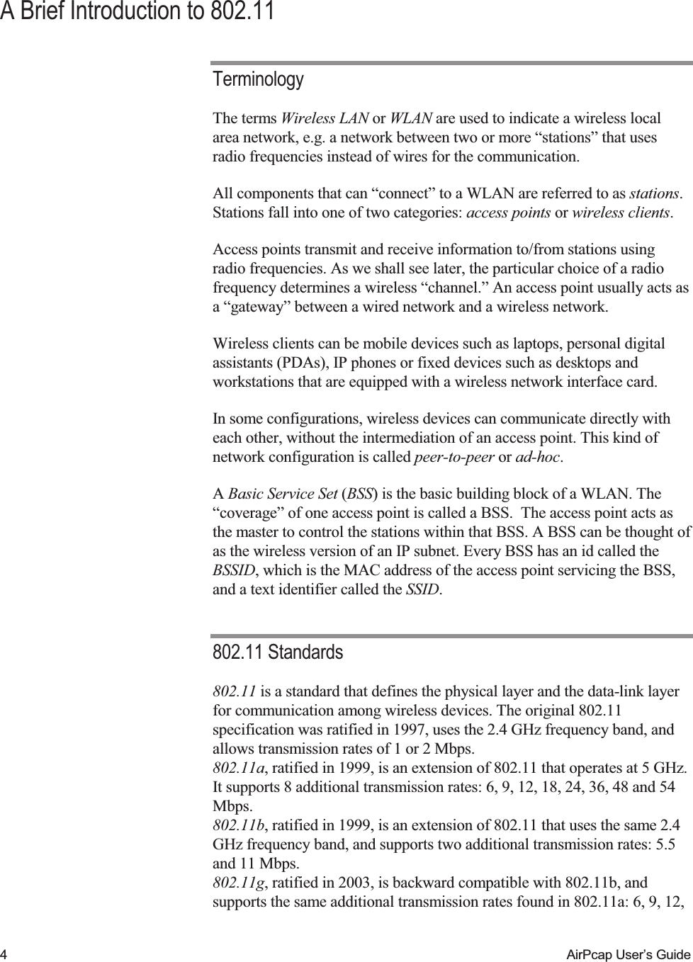    4  AirPcap User&rsquo;s Guide A Brief Introduction to 802.11 Terminology The terms Wireless LAN or WLAN are used to indicate a wireless local area network, e.g. a network between two or more &ldquo;stations&rdquo; that uses radio frequencies instead of wires for the communication. All components that can &ldquo;connect&rdquo; to a WLAN are referred to as stations. Stations fall into one of two categories: access points or wireless clients.  Access points transmit and receive information to/from stations using radio frequencies. As we shall see later, the particular choice of a radio frequency determines a wireless &ldquo;channel.&rdquo; An access point usually acts as a &ldquo;gateway&rdquo; between a wired network and a wireless network.  Wireless clients can be mobile devices such as laptops, personal digital assistants (PDAs), IP phones or fixed devices such as desktops and workstations that are equipped with a wireless network interface card.  In some configurations, wireless devices can communicate directly with each other, without the intermediation of an access point. This kind of network configuration is called peer-to-peer or ad-hoc. A Basic Service Set (BSS) is the basic building block of a WLAN. The &ldquo;coverage&rdquo; of one access point is called a BSS.  The access point acts as the master to control the stations within that BSS. A BSS can be thought of as the wireless version of an IP subnet. Every BSS has an id called the BSSID, which is the MAC address of the access point servicing the BSS, and a text identifier called the SSID. 802.11 Standards 802.11 is a standard that defines the physical layer and the data-link layer for communication among wireless devices. The original 802.11 specification was ratified in 1997, uses the 2.4 GHz frequency band, and allows transmission rates of 1 or 2 Mbps.  802.11a, ratified in 1999, is an extension of 802.11 that operates at 5 GHz. It supports 8 additional transmission rates: 6, 9, 12, 18, 24, 36, 48 and 54 Mbps. 802.11b, ratified in 1999, is an extension of 802.11 that uses the same 2.4 GHz frequency band, and supports two additional transmission rates: 5.5 and 11 Mbps. 802.11g, ratified in 2003, is backward compatible with 802.11b, and supports the same additional transmission rates found in 802.11a: 6, 9, 12, 