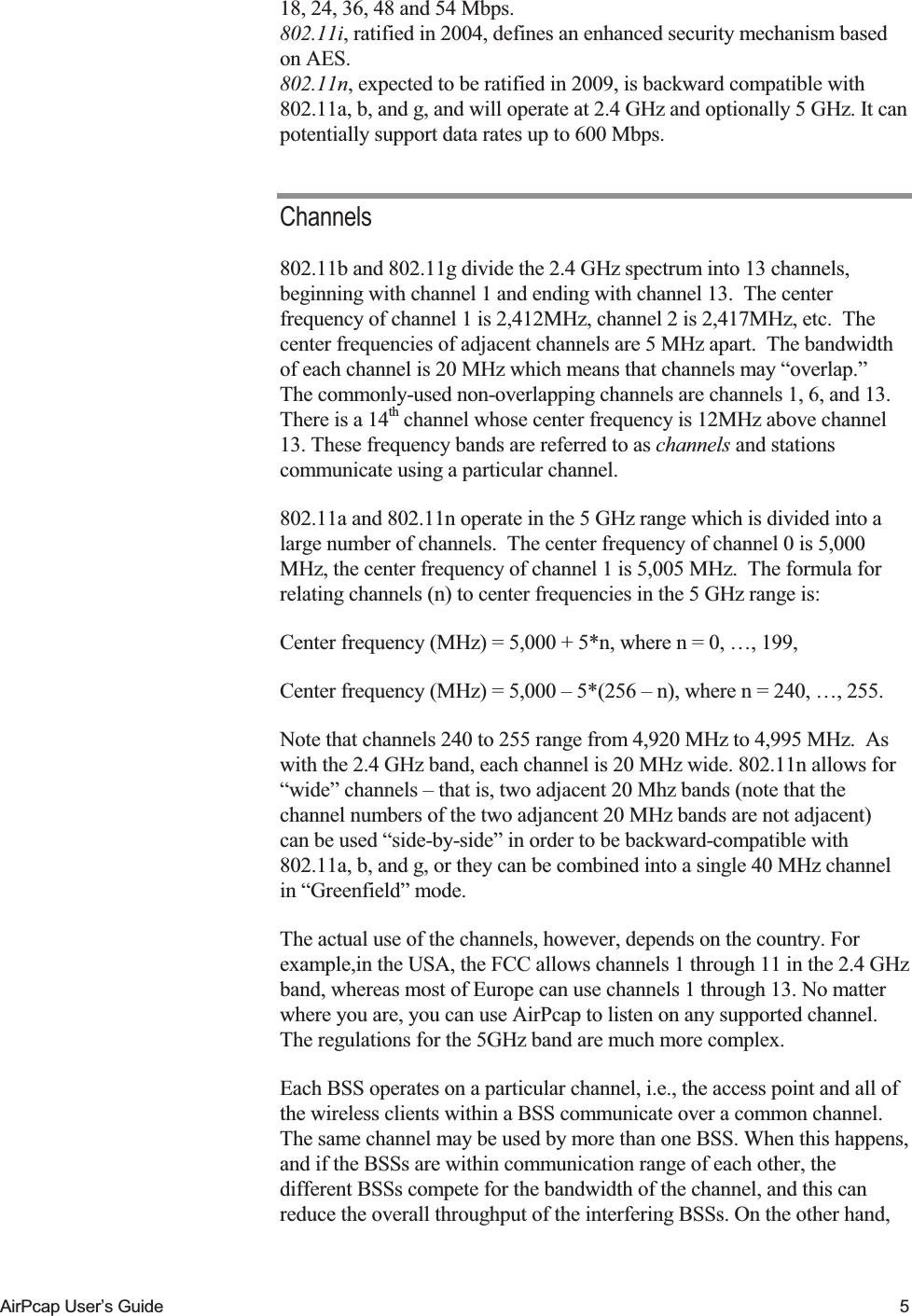    AirPcap User&rsquo;s Guide  5 18, 24, 36, 48 and 54 Mbps.  802.11i, ratified in 2004, defines an enhanced security mechanism based on AES. 802.11n, expected to be ratified in 2009, is backward compatible with 802.11a, b, and g, and will operate at 2.4 GHz and optionally 5 GHz. It can potentially support data rates up to 600 Mbps. Channels 802.11b and 802.11g divide the 2.4 GHz spectrum into 13 channels, beginning with channel 1 and ending with channel 13.  The center frequency of channel 1 is 2,412MHz, channel 2 is 2,417MHz, etc.  The center frequencies of adjacent channels are 5 MHz apart.  The bandwidth of each channel is 20 MHz which means that channels may &ldquo;overlap.&rdquo;  The commonly-used non-overlapping channels are channels 1, 6, and 13. There is a 14th channel whose center frequency is 12MHz above channel 13. These frequency bands are referred to as channels and stations communicate using a particular channel.  802.11a and 802.11n operate in the 5 GHz range which is divided into a large number of channels.  The center frequency of channel 0 is 5,000 MHz, the center frequency of channel 1 is 5,005 MHz.  The formula for relating channels (n) to center frequencies in the 5 GHz range is: Center frequency (MHz) = 5,000 + 5*n, where n = 0, &hellip;, 199, Center frequency (MHz) = 5,000 &ndash; 5*(256 &ndash; n), where n = 240, &hellip;, 255. Note that channels 240 to 255 range from 4,920 MHz to 4,995 MHz.  As with the 2.4 GHz band, each channel is 20 MHz wide. 802.11n allows for &ldquo;wide&rdquo; channels &ndash; that is, two adjacent 20 Mhz bands (note that the channel numbers of the two adjancent 20 MHz bands are not adjacent)  can be used &ldquo;side-by-side&rdquo; in order to be backward-compatible with 802.11a, b, and g, or they can be combined into a single 40 MHz channel in &ldquo;Greenfield&rdquo; mode.  The actual use of the channels, however, depends on the country. For example,in the USA, the FCC allows channels 1 through 11 in the 2.4 GHz band, whereas most of Europe can use channels 1 through 13. No matter where you are, you can use AirPcap to listen on any supported channel.  The regulations for the 5GHz band are much more complex. Each BSS operates on a particular channel, i.e., the access point and all of the wireless clients within a BSS communicate over a common channel. The same channel may be used by more than one BSS. When this happens, and if the BSSs are within communication range of each other, the different BSSs compete for the bandwidth of the channel, and this can reduce the overall throughput of the interfering BSSs. On the other hand, 