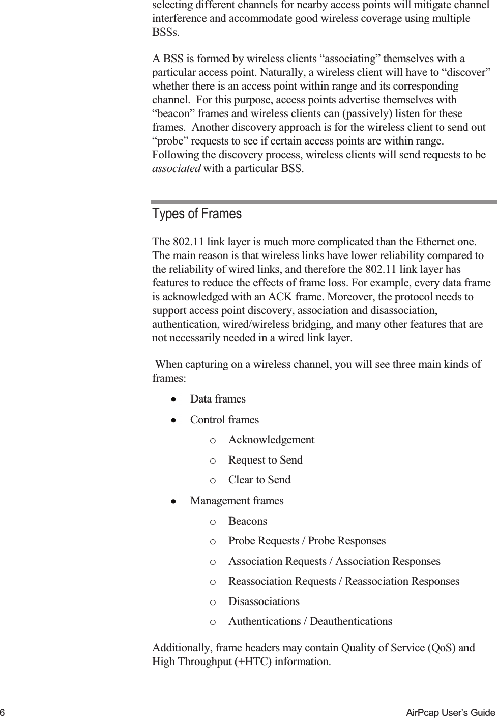    6  AirPcap User&rsquo;s Guide selecting different channels for nearby access points will mitigate channel interference and accommodate good wireless coverage using multiple BSSs. A BSS is formed by wireless clients &ldquo;associating&rdquo; themselves with a particular access point. Naturally, a wireless client will have to &ldquo;discover&rdquo; whether there is an access point within range and its corresponding channel.  For this purpose, access points advertise themselves with &ldquo;beacon&rdquo; frames and wireless clients can (passively) listen for these frames.  Another discovery approach is for the wireless client to send out &ldquo;probe&rdquo; requests to see if certain access points are within range.  Following the discovery process, wireless clients will send requests to be associated with a particular BSS. Types of Frames The 802.11 link layer is much more complicated than the Ethernet one. The main reason is that wireless links have lower reliability compared to the reliability of wired links, and therefore the 802.11 link layer has features to reduce the effects of frame loss. For example, every data frame is acknowledged with an ACK frame. Moreover, the protocol needs to support access point discovery, association and disassociation, authentication, wired/wireless bridging, and many other features that are not necessarily needed in a wired link layer.  When capturing on a wireless channel, you will see three main kinds of frames:  Data frames  Control frames o Acknowledgement o Request to Send o Clear to Send   Management frames o Beacons o Probe Requests / Probe Responses o Association Requests / Association Responses o Reassociation Requests / Reassociation Responses o Disassociations o Authentications / Deauthentications Additionally, frame headers may contain Quality of Service (QoS) and High Throughput (+HTC) information. 
