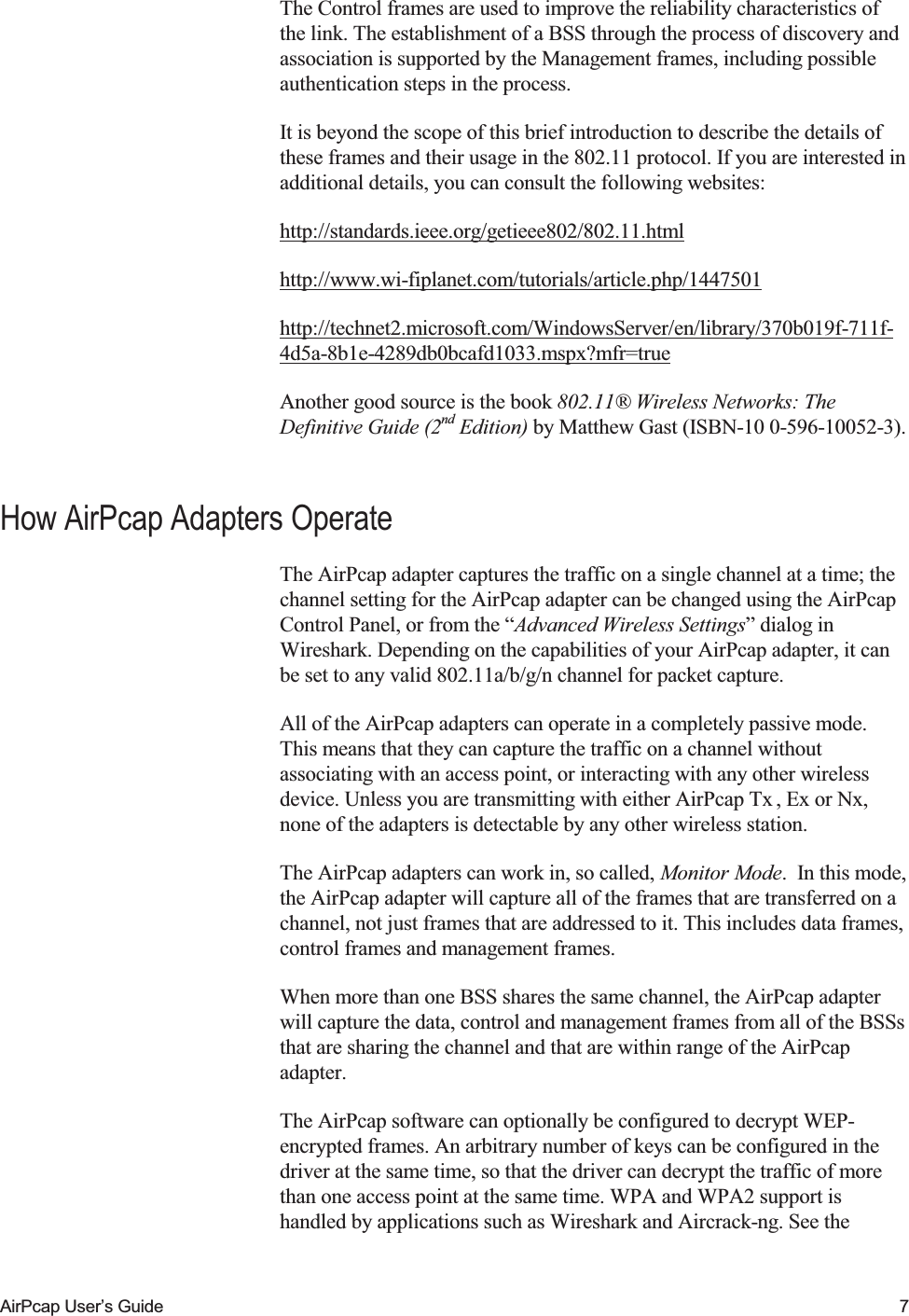    AirPcap User&rsquo;s Guide  7 The Control frames are used to improve the reliability characteristics of the link. The establishment of a BSS through the process of discovery and association is supported by the Management frames, including possible authentication steps in the process. It is beyond the scope of this brief introduction to describe the details of these frames and their usage in the 802.11 protocol. If you are interested in additional details, you can consult the following websites: http://standards.ieee.org/getieee802/802.11.html http://www.wi-fiplanet.com/tutorials/article.php/1447501  http://technet2.microsoft.com/WindowsServer/en/library/370b019f-711f-4d5a-8b1e-4289db0bcafd1033.mspx?mfr=true  Another good source is the book 802.11&reg; Wireless Networks: The Definitive Guide (2nd Edition) by Matthew Gast (ISBN-10 0-596-10052-3). How AirPcap Adapters Operate The AirPcap adapter captures the traffic on a single channel at a time; the channel setting for the AirPcap adapter can be changed using the AirPcap Control Panel, or from the &ldquo;Advanced Wireless Settings&rdquo; dialog in Wireshark. Depending on the capabilities of your AirPcap adapter, it can be set to any valid 802.11a/b/g/n channel for packet capture. All of the AirPcap adapters can operate in a completely passive mode. This means that they can capture the traffic on a channel without associating with an access point, or interacting with any other wireless device. Unless you are transmitting with either AirPcap Tx , Ex or Nx, none of the adapters is detectable by any other wireless station.  The AirPcap adapters can work in, so called, Monitor Mode.  In this mode, the AirPcap adapter will capture all of the frames that are transferred on a channel, not just frames that are addressed to it. This includes data frames, control frames and management frames. When more than one BSS shares the same channel, the AirPcap adapter will capture the data, control and management frames from all of the BSSs that are sharing the channel and that are within range of the AirPcap adapter. The AirPcap software can optionally be configured to decrypt WEP-encrypted frames. An arbitrary number of keys can be configured in the driver at the same time, so that the driver can decrypt the traffic of more than one access point at the same time. WPA and WPA2 support is handled by applications such as Wireshark and Aircrack-ng. See the 