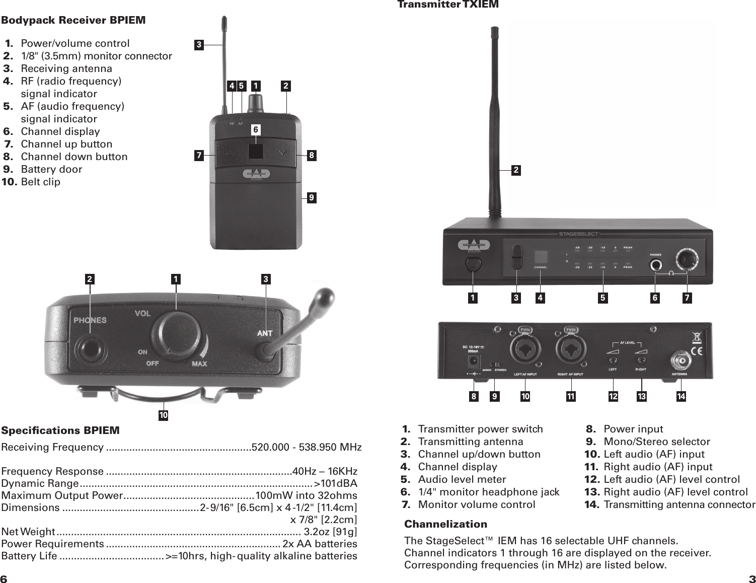 36 1. Transmitter power switch 2. Transmitting antenna 3. Channel up/down button 4. Channel display 5. Audio level meter 6. 1/4&quot; monitor headphone jack 7. Monitor volume control 8. Power input 9. Mono/Stereo selector 10. Left audio (AF) input 11. Right audio (AF) input 12. Left audio (AF) level control 13. Right audio (AF) level control14. Transmitting antenna connector21 3 4 5 6 7Transmitter TXIEMBodypack Receiver BPIEM8 9 10 11 12 13 14Specications BPIEMReceiving Frequency ..................................................520.000 - 538.950 MHz   Frequency Response ................................................................40Hz – 16KHzDynamic Range ................................................................................ &gt;101dBAMaximum Output Power ............................................. 100mW into 32ohmsDimensions ...............................................2-9/16&quot; [6.5cm] x 4-1/2&quot; [11.4cm]    x 7/8&quot; [2.2cm]Net Weight .................................................................................... 3.2oz [91g]Power Requirements ............................................................ 2x AA batteriesBattery Life .................................... &gt;=10hrs, high-quality alkaline batteries34 56789 1.   Power/volume control 2.  1/8&quot; (3.5mm) monitor connector 3.  Receiving antenna 4.  RF (radio frequency)      signal indicator 5.  AF (audio frequency)      signal indicator 6.  Channel display 7.  Channel up button 8.  Channel down button 9.  Battery door 10. Belt clip1 21012 3ChannelizationThe StageSelect™ IEM has 16 selectable UHF channels.Channel indicators 1 through 16 are displayed on the receiver. Corresponding frequencies (in MHz) are listed below.