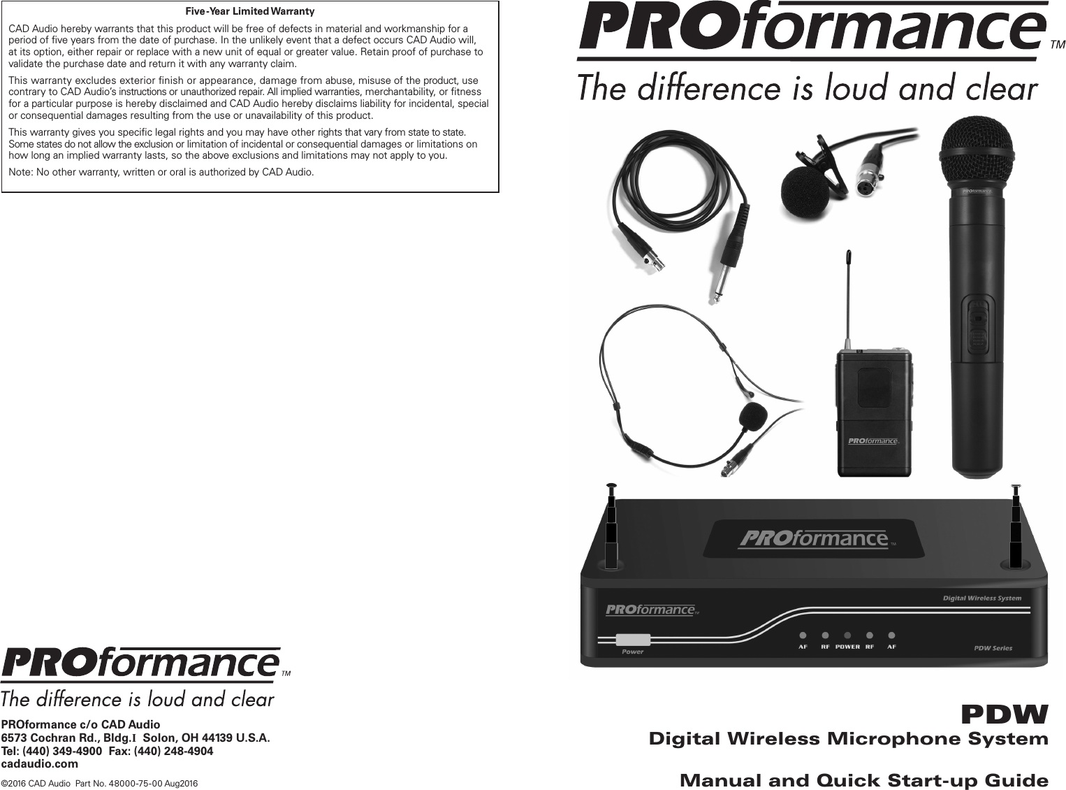 PROformance c/o CAD Audio6573 Cochran Rd., Bldg.I  Solon, OH 44139 U.S.A.Tel: (440) 349-4900  Fax: (440) 248-4904cadaudio.com©2016 CAD Audio  Part No. 48000-75 -00 Aug2016PDWDigital Wireless Microphone SystemManual and Quick Start-up GuideFive-Year  Limited WarrantyCAD Audio hereby warrants that this product will be free of defects in material and workmanship for a period of ve years from the date of purchase. In the unlikely event that a defect occurs CAD Audio will, at its option, either repair or replace with a new unit of equal or greater value. Retain proof of purchase to validate the purchase date and return it with any warranty claim.This warranty excludes exterior nish or appearance, damage from abuse, misuse of the product, use contrary to CAD Audio’s instructions or unauthorized repair. All implied warranties, merchantability, or tness for a particular purpose is hereby disclaimed and CAD Audio hereby disclaims liability for incidental, special or consequential damages resulting from the use or unavailability of this product.This warranty gives you specic legal rights and you may have other rights that vary from state to state. Some states do not allow the exclusion or limitation of incidental or consequential damages or limitations on how long an implied warranty lasts, so the above exclusions and limitations may not apply to you.Note: No other warranty, written or oral is authorized by CAD Audio.