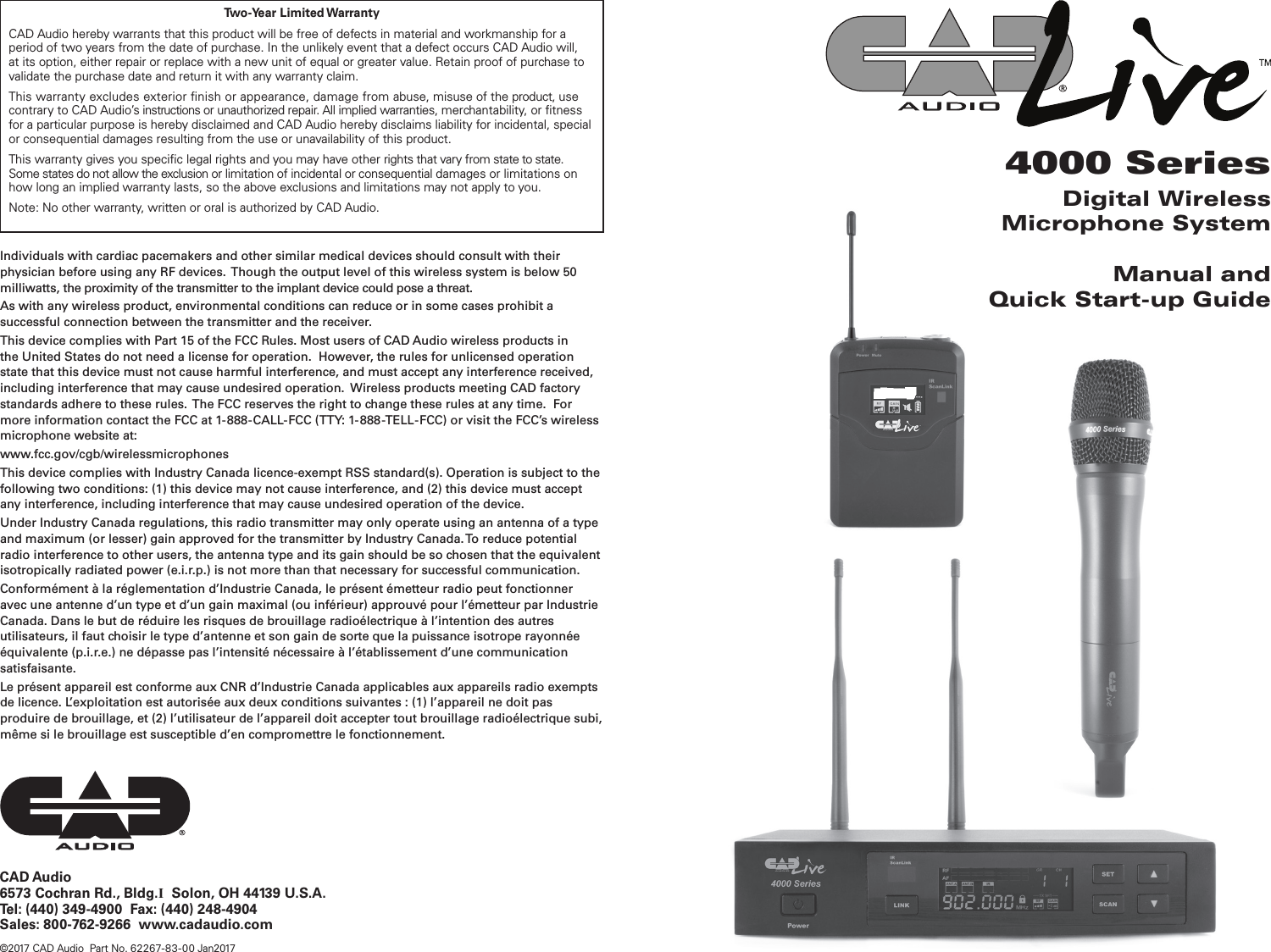 CAD Audio6573 Cochran Rd., Bldg.I  Solon, OH 44139 U.S.A.Tel: (440) 349-4900  Fax: (440) 248-4904Sales: 800-762-9266  www.cadaudio.com©2017 CAD Audio  Part No. 62267-83- 00 Jan20174000 SeriesDigital Wireless Microphone SystemManual andQuick Start-up GuideTwo-Year  Limited WarrantyCAD Audio hereby warrants that this product will be free of defects in material and workmanship for a period of two years from the date of purchase. In the unlikely event that a defect occurs CAD Audio will, at its option, either repair or replace with a new unit of equal or greater value. Retain proof of purchase to validate the purchase date and return it with any warranty claim.This warranty excludes exterior nish or appearance, damage from abuse, misuse of the product, use contrary to CAD Audio’s instructions or unauthorized repair. All implied warranties, merchantability, or tness for a particular purpose is hereby disclaimed and CAD Audio hereby disclaims liability for incidental, special or consequential damages resulting from the use or unavailability of this product.This warranty gives you specic legal rights and you may have other rights that vary from state to state. Some states do not allow the exclusion or limitation of incidental or consequential damages or limitations on how long an implied warranty lasts, so the above exclusions and limitations may not apply to you.Note: No other warranty, written or oral is authorized by CAD Audio.Individuals with cardiac pacemakers and other similar medical devices should consult with their physician before using any RF devices.  Though the output level of this wireless system is below 50 milliwatts, the proximity of the transmitter to the implant device could pose a threat.As with any wireless product, environmental conditions can reduce or in some cases prohibit a successful connection between the transmitter and the receiver.  This device complies with Part 15 of the FCC Rules. Most users of CAD Audio wireless products in the United States do not need a license for operation.  However, the rules for unlicensed operation state that this device must not cause harmful interference, and must accept any interference received, including interference that may cause undesired operation.  Wireless products meeting CAD factory standards adhere to these rules.  The FCC reserves the right to change these rules at any time.  For more information contact the FCC at 1-888-CALL-FCC (TTY: 1-888-TELL-FCC) or visit the FCC’s wireless microphone website at:www.fcc.gov/cgb/wirelessmicrophones This device complies with Industry Canada licence-exempt RSS standard(s). Operation is subject to the following two conditions: (1) this device may not cause interference, and (2) this device must accept any interference, including interference that may cause undesired operation of the device.Under Industry Canada regulations, this radio transmitter may only operate using an antenna of a type and maximum (or lesser) gain approved for the transmitter by Industry Canada. To reduce potential radio interference to other users, the antenna type and its gain should be so chosen that the equivalent isotropically radiated power (e.i.r.p.) is not more than that necessary for successful communication.Conformément à la réglementation d’Industrie Canada, le présent émetteur radio peut fonctionner avec une antenne d’un type et d’un gain maximal (ou inférieur) approuvé pour l’émetteur par Industrie Canada. Dans le but de réduire les risques de brouillage radioélectrique à l’intention des autres utilisateurs, il faut choisir le type d’antenne et son gain de sorte que la puissance isotrope rayonnée équivalente (p.i.r.e.) ne dépasse pas l’intensité nécessaire à l’établissement d’une communication satisfaisante.Le présent appareil est conforme aux CNR d’Industrie Canada applicables aux appareils radio exempts de licence. L’exploitation est autorisée aux deux conditions suivantes : (1) l’appareil ne doit pas produire de brouillage, et (2) l’utilisateur de l’appareil doit accepter tout brouillage radioélectrique subi, même si le brouillage est susceptible d’en compromettre le fonctionnement.
