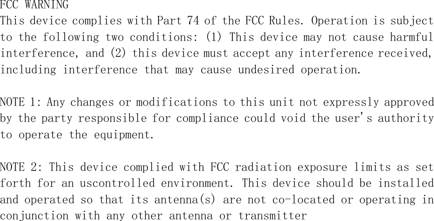 FCC WARNINGThis device complies with Part 74 of the FCC Rules. Operation is subjectto the following two conditions: (1) This device may not cause harmfulinterference, and (2) this device must accept any interference received,including interference that may cause undesired operation.NOTE 1: Any changes or modifications to this unit not expressly approvedby the party responsible for compliance could void the user&apos;s authorityto operate the equipment.NOTE 2: This device complied with FCC radiation exposure limits as setforth for an uscontrolled environment. This device should be installedand operated so that its antenna(s) are not co-located or operating inconjunction with any other antenna or transmitter